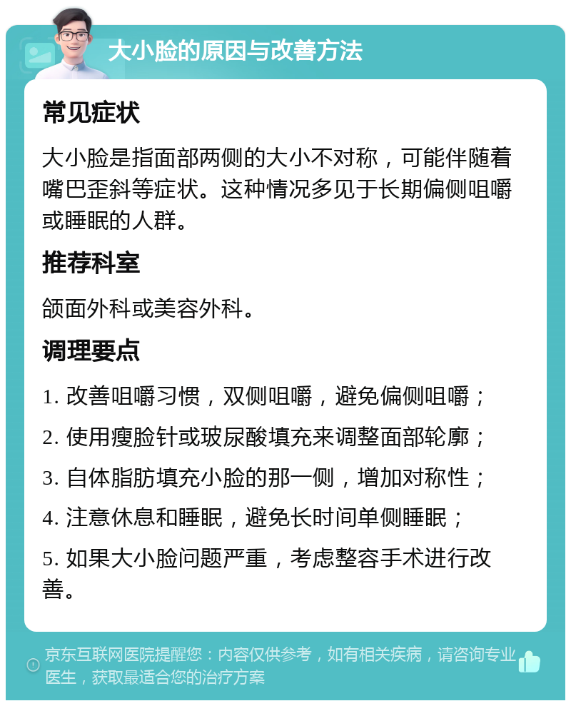 大小脸的原因与改善方法 常见症状 大小脸是指面部两侧的大小不对称，可能伴随着嘴巴歪斜等症状。这种情况多见于长期偏侧咀嚼或睡眠的人群。 推荐科室 颌面外科或美容外科。 调理要点 1. 改善咀嚼习惯，双侧咀嚼，避免偏侧咀嚼； 2. 使用瘦脸针或玻尿酸填充来调整面部轮廓； 3. 自体脂肪填充小脸的那一侧，增加对称性； 4. 注意休息和睡眠，避免长时间单侧睡眠； 5. 如果大小脸问题严重，考虑整容手术进行改善。