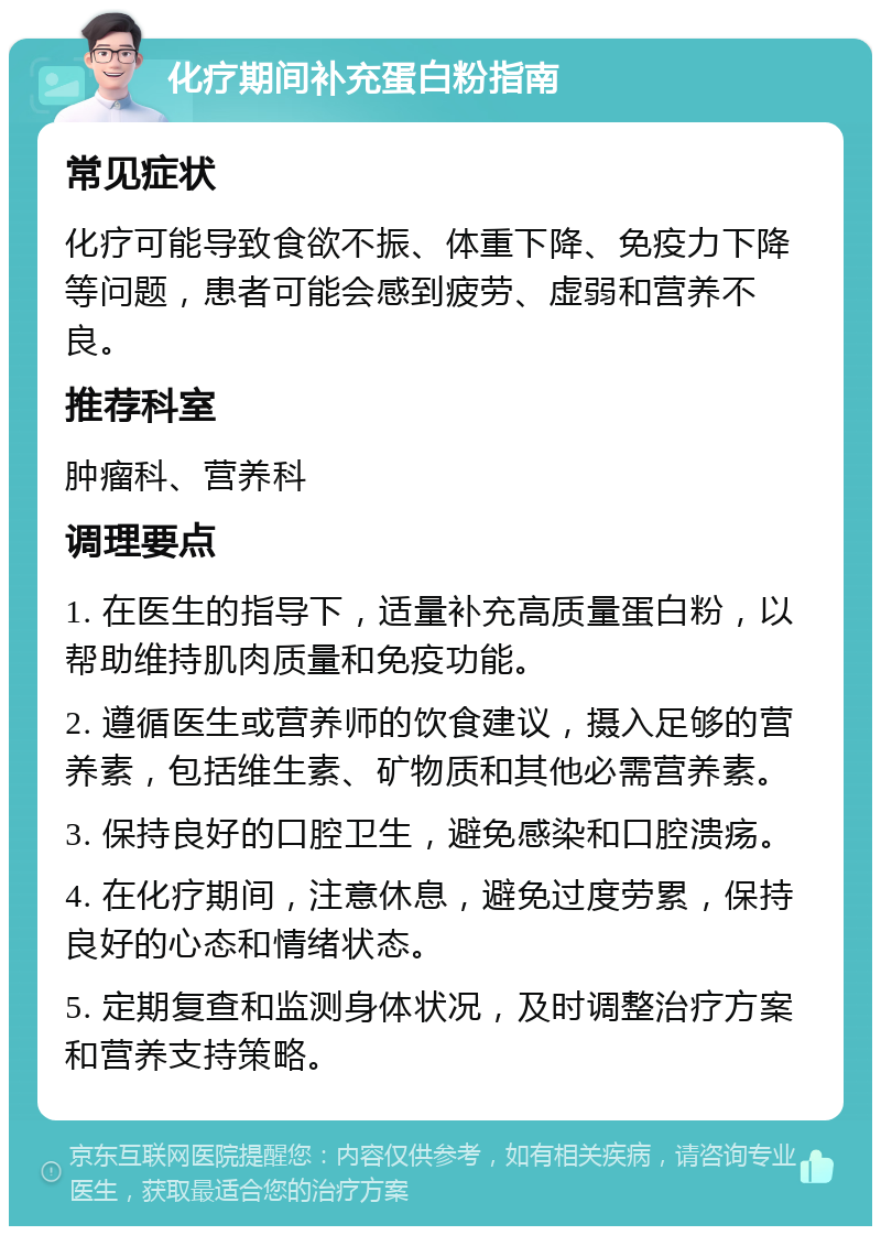 化疗期间补充蛋白粉指南 常见症状 化疗可能导致食欲不振、体重下降、免疫力下降等问题，患者可能会感到疲劳、虚弱和营养不良。 推荐科室 肿瘤科、营养科 调理要点 1. 在医生的指导下，适量补充高质量蛋白粉，以帮助维持肌肉质量和免疫功能。 2. 遵循医生或营养师的饮食建议，摄入足够的营养素，包括维生素、矿物质和其他必需营养素。 3. 保持良好的口腔卫生，避免感染和口腔溃疡。 4. 在化疗期间，注意休息，避免过度劳累，保持良好的心态和情绪状态。 5. 定期复查和监测身体状况，及时调整治疗方案和营养支持策略。