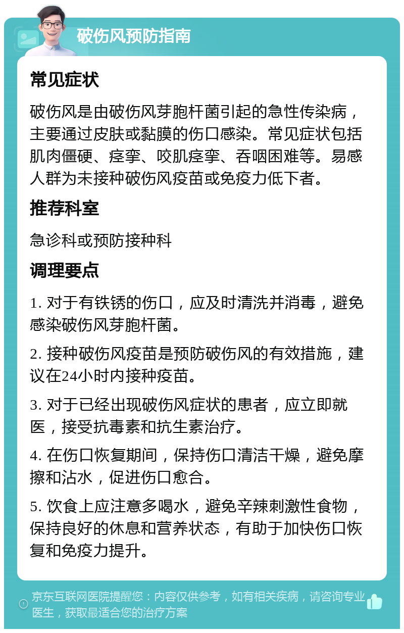 破伤风预防指南 常见症状 破伤风是由破伤风芽胞杆菌引起的急性传染病，主要通过皮肤或黏膜的伤口感染。常见症状包括肌肉僵硬、痉挛、咬肌痉挛、吞咽困难等。易感人群为未接种破伤风疫苗或免疫力低下者。 推荐科室 急诊科或预防接种科 调理要点 1. 对于有铁锈的伤口，应及时清洗并消毒，避免感染破伤风芽胞杆菌。 2. 接种破伤风疫苗是预防破伤风的有效措施，建议在24小时内接种疫苗。 3. 对于已经出现破伤风症状的患者，应立即就医，接受抗毒素和抗生素治疗。 4. 在伤口恢复期间，保持伤口清洁干燥，避免摩擦和沾水，促进伤口愈合。 5. 饮食上应注意多喝水，避免辛辣刺激性食物，保持良好的休息和营养状态，有助于加快伤口恢复和免疫力提升。