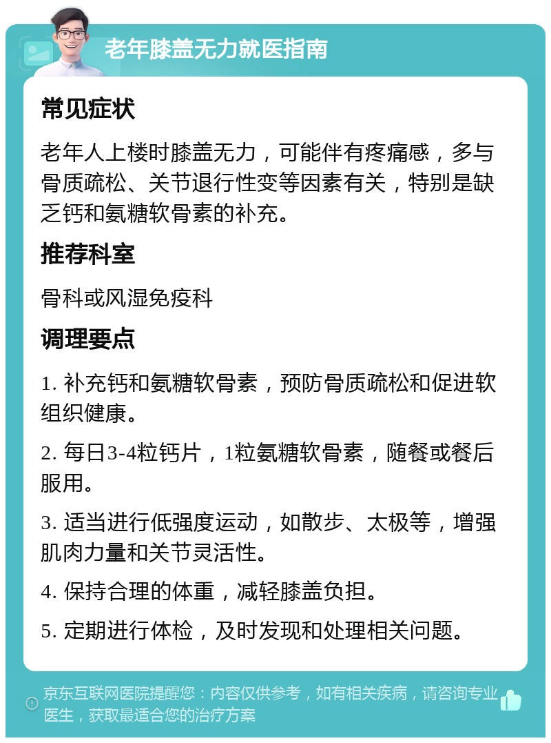 老年膝盖无力就医指南 常见症状 老年人上楼时膝盖无力，可能伴有疼痛感，多与骨质疏松、关节退行性变等因素有关，特别是缺乏钙和氨糖软骨素的补充。 推荐科室 骨科或风湿免疫科 调理要点 1. 补充钙和氨糖软骨素，预防骨质疏松和促进软组织健康。 2. 每日3-4粒钙片，1粒氨糖软骨素，随餐或餐后服用。 3. 适当进行低强度运动，如散步、太极等，增强肌肉力量和关节灵活性。 4. 保持合理的体重，减轻膝盖负担。 5. 定期进行体检，及时发现和处理相关问题。