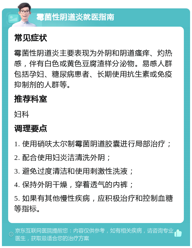 霉菌性阴道炎就医指南 常见症状 霉菌性阴道炎主要表现为外阴和阴道瘙痒、灼热感，伴有白色或黄色豆腐渣样分泌物。易感人群包括孕妇、糖尿病患者、长期使用抗生素或免疫抑制剂的人群等。 推荐科室 妇科 调理要点 1. 使用硝呋太尔制霉菌阴道胶囊进行局部治疗； 2. 配合使用妇炎洁清洗外阴； 3. 避免过度清洁和使用刺激性洗液； 4. 保持外阴干燥，穿着透气的内裤； 5. 如果有其他慢性疾病，应积极治疗和控制血糖等指标。