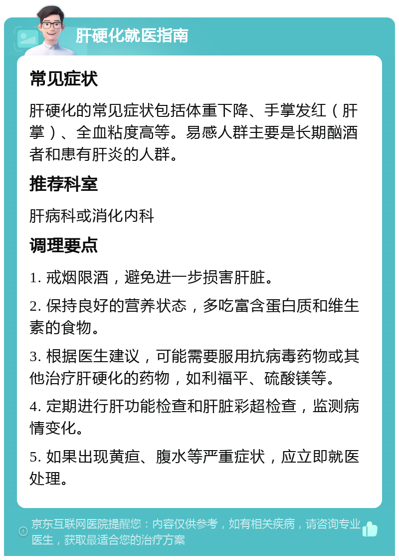 肝硬化就医指南 常见症状 肝硬化的常见症状包括体重下降、手掌发红（肝掌）、全血粘度高等。易感人群主要是长期酗酒者和患有肝炎的人群。 推荐科室 肝病科或消化内科 调理要点 1. 戒烟限酒，避免进一步损害肝脏。 2. 保持良好的营养状态，多吃富含蛋白质和维生素的食物。 3. 根据医生建议，可能需要服用抗病毒药物或其他治疗肝硬化的药物，如利福平、硫酸镁等。 4. 定期进行肝功能检查和肝脏彩超检查，监测病情变化。 5. 如果出现黄疸、腹水等严重症状，应立即就医处理。