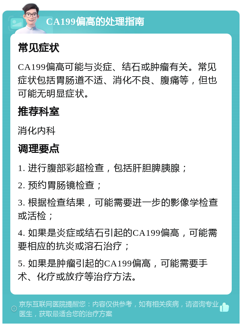 CA199偏高的处理指南 常见症状 CA199偏高可能与炎症、结石或肿瘤有关。常见症状包括胃肠道不适、消化不良、腹痛等，但也可能无明显症状。 推荐科室 消化内科 调理要点 1. 进行腹部彩超检查，包括肝胆脾胰腺； 2. 预约胃肠镜检查； 3. 根据检查结果，可能需要进一步的影像学检查或活检； 4. 如果是炎症或结石引起的CA199偏高，可能需要相应的抗炎或溶石治疗； 5. 如果是肿瘤引起的CA199偏高，可能需要手术、化疗或放疗等治疗方法。