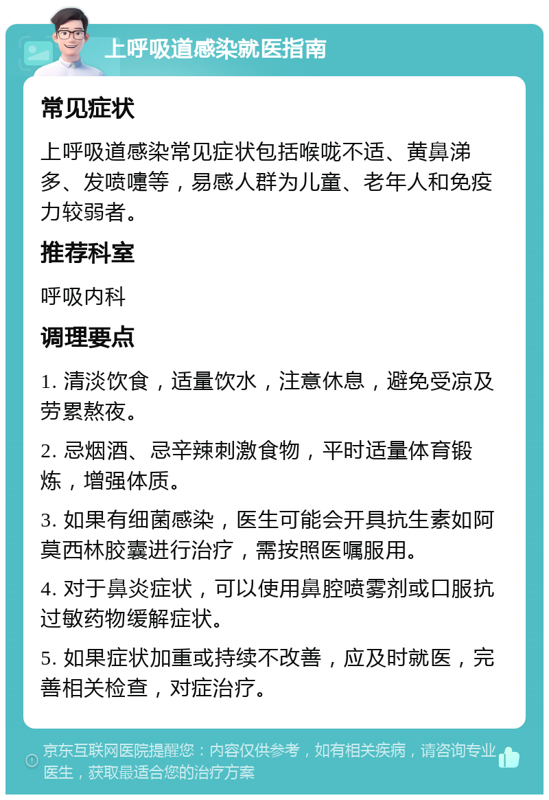 上呼吸道感染就医指南 常见症状 上呼吸道感染常见症状包括喉咙不适、黄鼻涕多、发喷嚏等，易感人群为儿童、老年人和免疫力较弱者。 推荐科室 呼吸内科 调理要点 1. 清淡饮食，适量饮水，注意休息，避免受凉及劳累熬夜。 2. 忌烟酒、忌辛辣刺激食物，平时适量体育锻炼，增强体质。 3. 如果有细菌感染，医生可能会开具抗生素如阿莫西林胶囊进行治疗，需按照医嘱服用。 4. 对于鼻炎症状，可以使用鼻腔喷雾剂或口服抗过敏药物缓解症状。 5. 如果症状加重或持续不改善，应及时就医，完善相关检查，对症治疗。