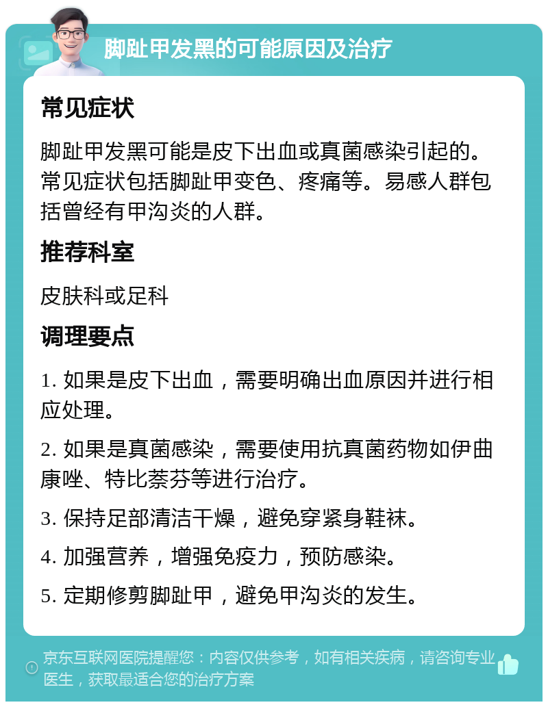 脚趾甲发黑的可能原因及治疗 常见症状 脚趾甲发黑可能是皮下出血或真菌感染引起的。常见症状包括脚趾甲变色、疼痛等。易感人群包括曾经有甲沟炎的人群。 推荐科室 皮肤科或足科 调理要点 1. 如果是皮下出血，需要明确出血原因并进行相应处理。 2. 如果是真菌感染，需要使用抗真菌药物如伊曲康唑、特比萘芬等进行治疗。 3. 保持足部清洁干燥，避免穿紧身鞋袜。 4. 加强营养，增强免疫力，预防感染。 5. 定期修剪脚趾甲，避免甲沟炎的发生。