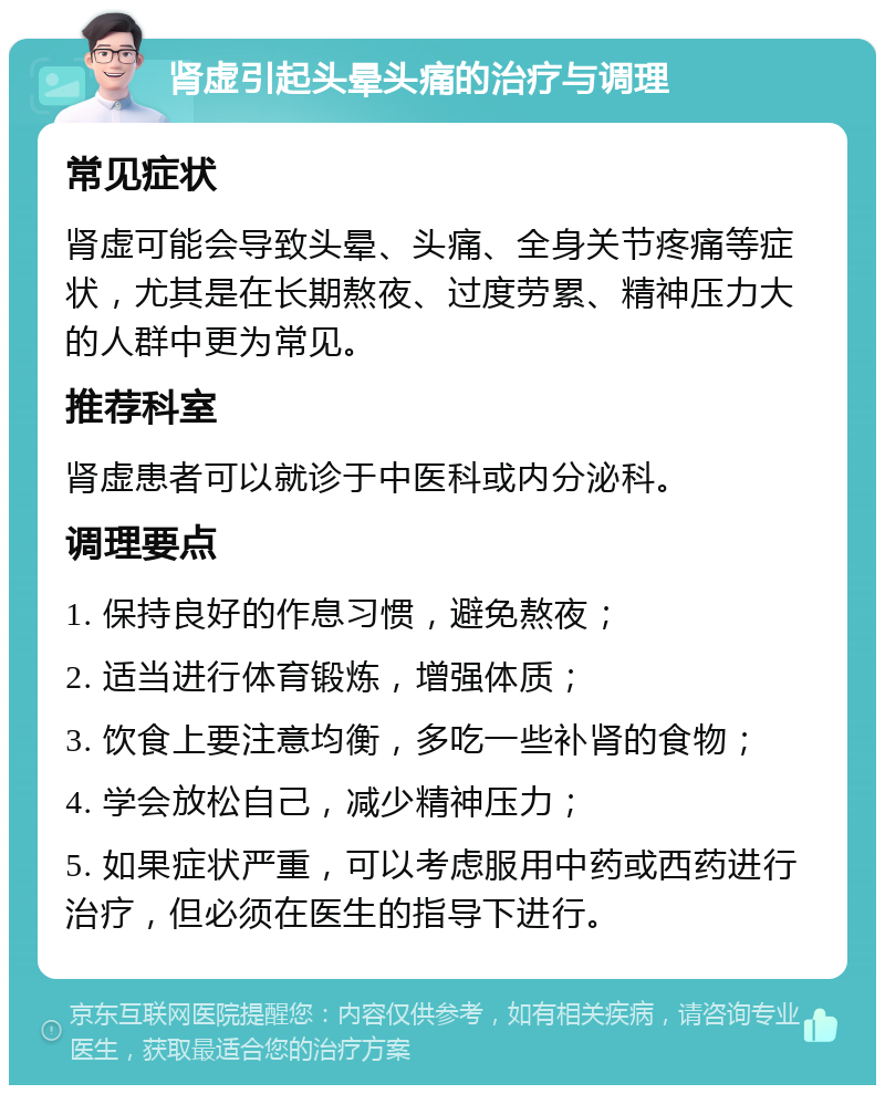 肾虚引起头晕头痛的治疗与调理 常见症状 肾虚可能会导致头晕、头痛、全身关节疼痛等症状，尤其是在长期熬夜、过度劳累、精神压力大的人群中更为常见。 推荐科室 肾虚患者可以就诊于中医科或内分泌科。 调理要点 1. 保持良好的作息习惯，避免熬夜； 2. 适当进行体育锻炼，增强体质； 3. 饮食上要注意均衡，多吃一些补肾的食物； 4. 学会放松自己，减少精神压力； 5. 如果症状严重，可以考虑服用中药或西药进行治疗，但必须在医生的指导下进行。