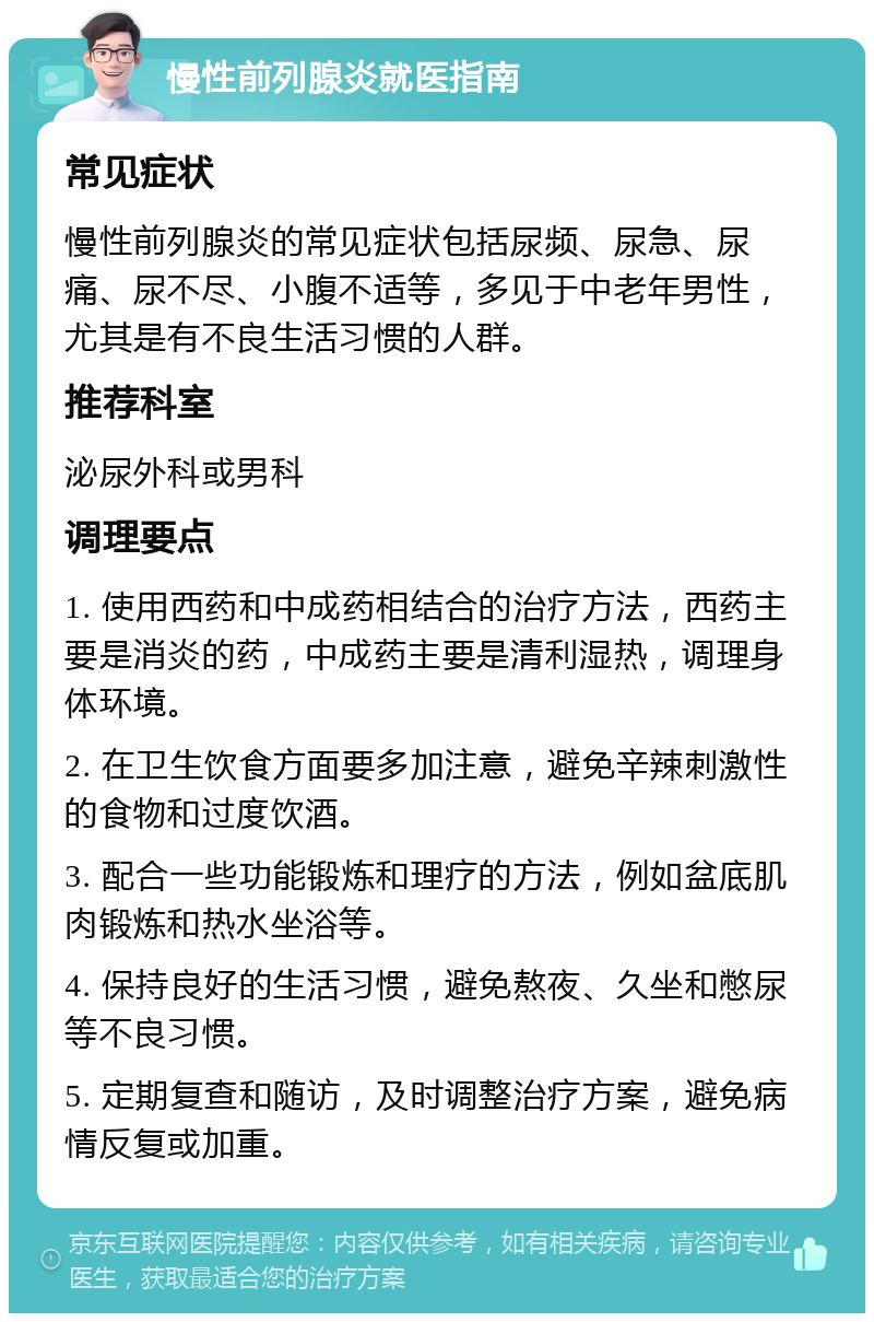 慢性前列腺炎就医指南 常见症状 慢性前列腺炎的常见症状包括尿频、尿急、尿痛、尿不尽、小腹不适等，多见于中老年男性，尤其是有不良生活习惯的人群。 推荐科室 泌尿外科或男科 调理要点 1. 使用西药和中成药相结合的治疗方法，西药主要是消炎的药，中成药主要是清利湿热，调理身体环境。 2. 在卫生饮食方面要多加注意，避免辛辣刺激性的食物和过度饮酒。 3. 配合一些功能锻炼和理疗的方法，例如盆底肌肉锻炼和热水坐浴等。 4. 保持良好的生活习惯，避免熬夜、久坐和憋尿等不良习惯。 5. 定期复查和随访，及时调整治疗方案，避免病情反复或加重。