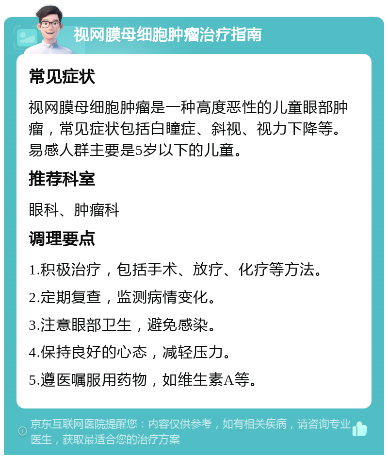 视网膜母细胞肿瘤治疗指南 常见症状 视网膜母细胞肿瘤是一种高度恶性的儿童眼部肿瘤，常见症状包括白瞳症、斜视、视力下降等。易感人群主要是5岁以下的儿童。 推荐科室 眼科、肿瘤科 调理要点 1.积极治疗，包括手术、放疗、化疗等方法。 2.定期复查，监测病情变化。 3.注意眼部卫生，避免感染。 4.保持良好的心态，减轻压力。 5.遵医嘱服用药物，如维生素A等。