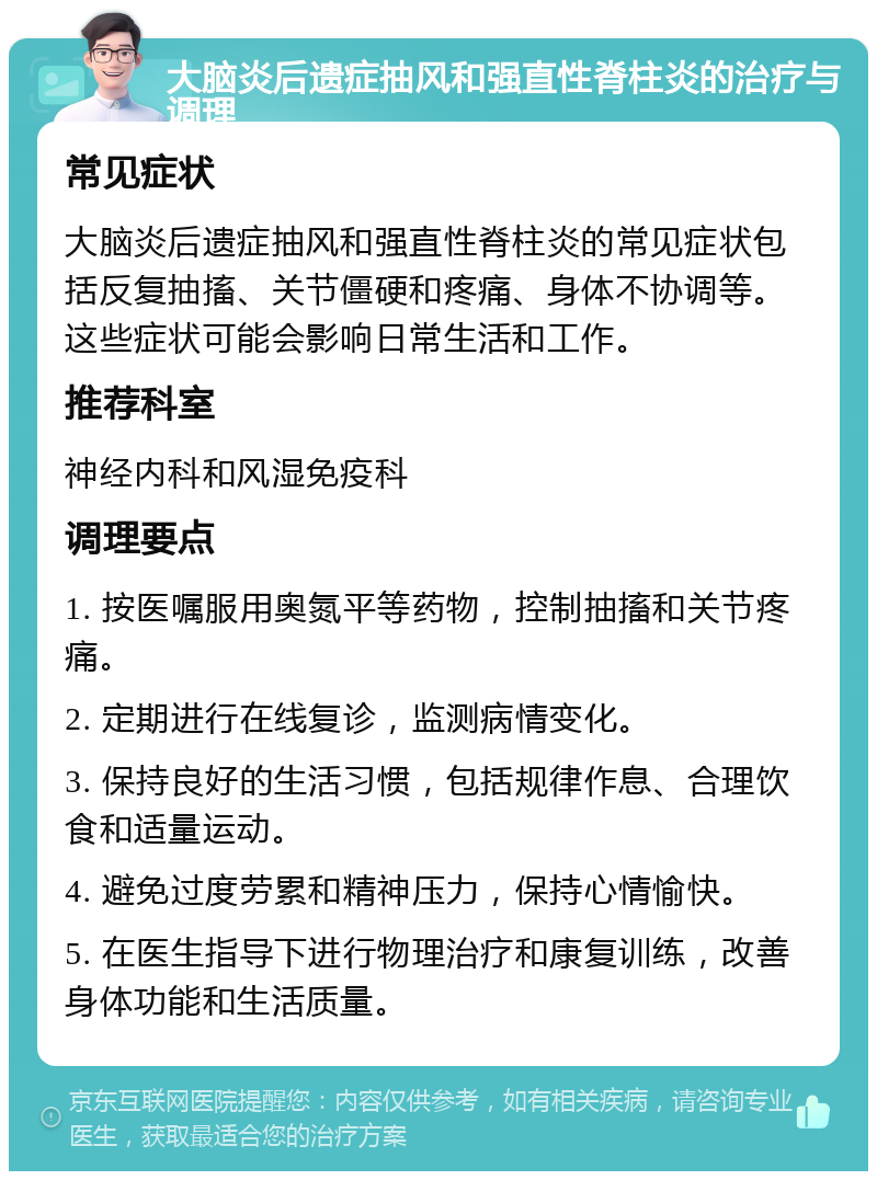 大脑炎后遗症抽风和强直性脊柱炎的治疗与调理 常见症状 大脑炎后遗症抽风和强直性脊柱炎的常见症状包括反复抽搐、关节僵硬和疼痛、身体不协调等。这些症状可能会影响日常生活和工作。 推荐科室 神经内科和风湿免疫科 调理要点 1. 按医嘱服用奥氮平等药物，控制抽搐和关节疼痛。 2. 定期进行在线复诊，监测病情变化。 3. 保持良好的生活习惯，包括规律作息、合理饮食和适量运动。 4. 避免过度劳累和精神压力，保持心情愉快。 5. 在医生指导下进行物理治疗和康复训练，改善身体功能和生活质量。