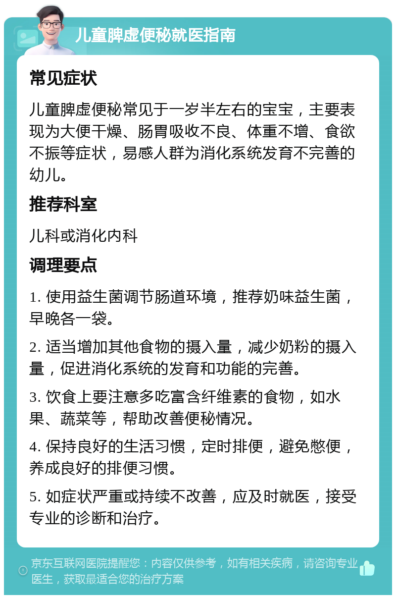 儿童脾虚便秘就医指南 常见症状 儿童脾虚便秘常见于一岁半左右的宝宝，主要表现为大便干燥、肠胃吸收不良、体重不增、食欲不振等症状，易感人群为消化系统发育不完善的幼儿。 推荐科室 儿科或消化内科 调理要点 1. 使用益生菌调节肠道环境，推荐奶味益生菌，早晚各一袋。 2. 适当增加其他食物的摄入量，减少奶粉的摄入量，促进消化系统的发育和功能的完善。 3. 饮食上要注意多吃富含纤维素的食物，如水果、蔬菜等，帮助改善便秘情况。 4. 保持良好的生活习惯，定时排便，避免憋便，养成良好的排便习惯。 5. 如症状严重或持续不改善，应及时就医，接受专业的诊断和治疗。