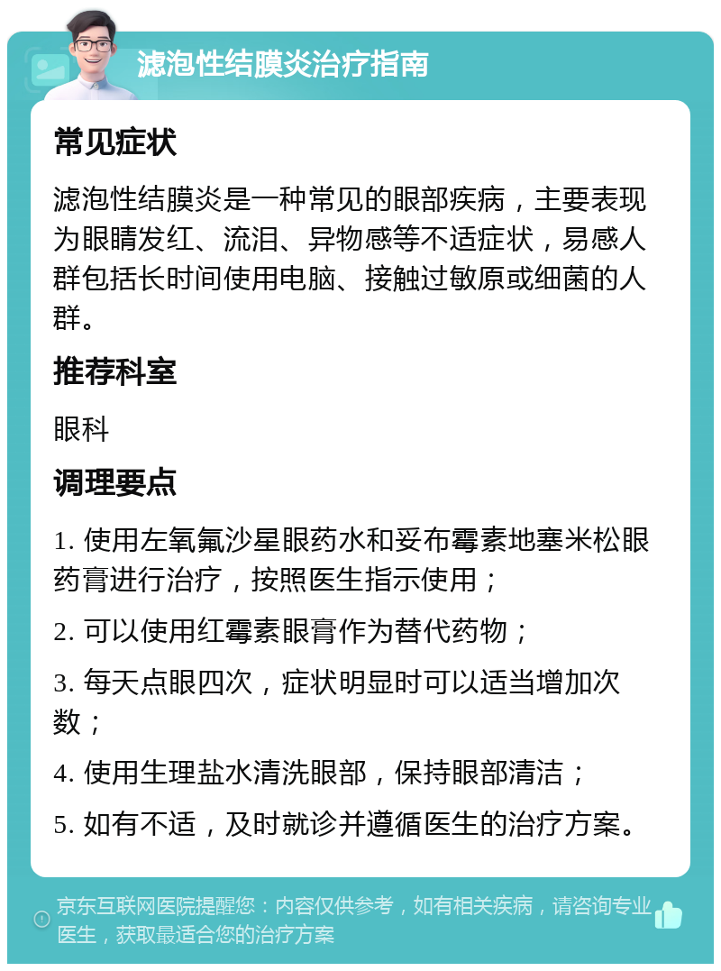 滤泡性结膜炎治疗指南 常见症状 滤泡性结膜炎是一种常见的眼部疾病，主要表现为眼睛发红、流泪、异物感等不适症状，易感人群包括长时间使用电脑、接触过敏原或细菌的人群。 推荐科室 眼科 调理要点 1. 使用左氧氟沙星眼药水和妥布霉素地塞米松眼药膏进行治疗，按照医生指示使用； 2. 可以使用红霉素眼膏作为替代药物； 3. 每天点眼四次，症状明显时可以适当增加次数； 4. 使用生理盐水清洗眼部，保持眼部清洁； 5. 如有不适，及时就诊并遵循医生的治疗方案。