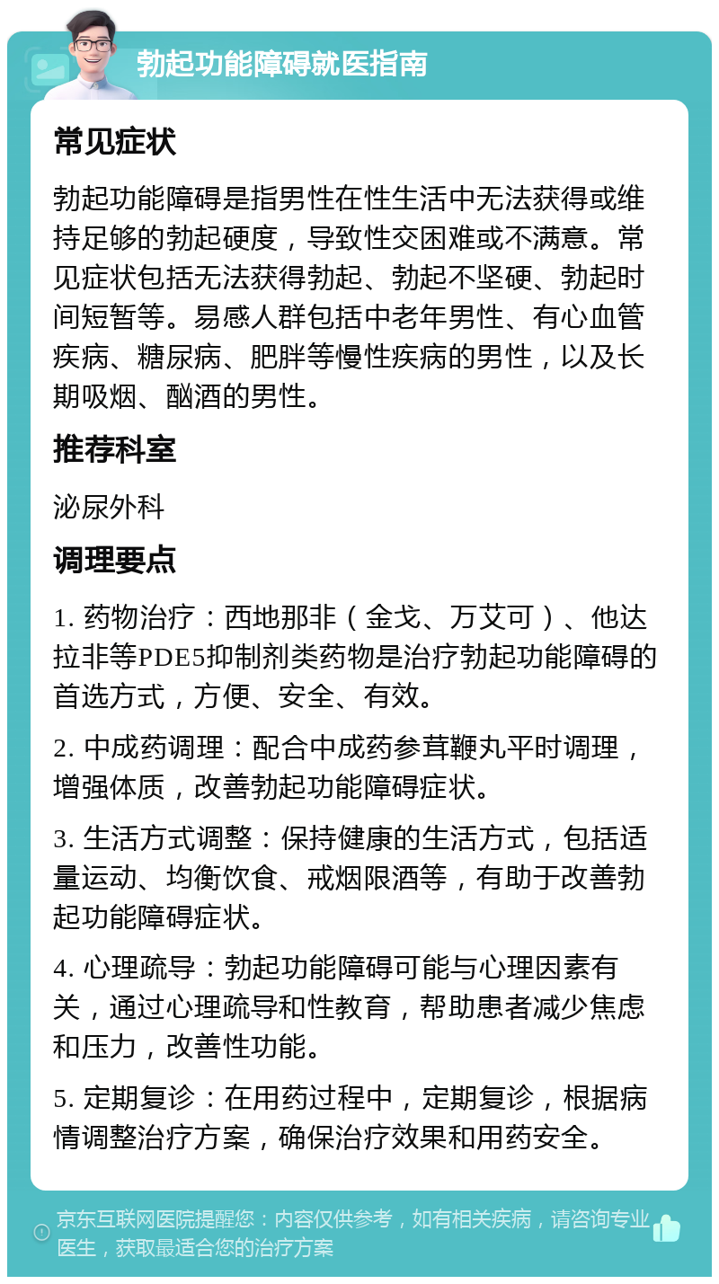 勃起功能障碍就医指南 常见症状 勃起功能障碍是指男性在性生活中无法获得或维持足够的勃起硬度，导致性交困难或不满意。常见症状包括无法获得勃起、勃起不坚硬、勃起时间短暂等。易感人群包括中老年男性、有心血管疾病、糖尿病、肥胖等慢性疾病的男性，以及长期吸烟、酗酒的男性。 推荐科室 泌尿外科 调理要点 1. 药物治疗：西地那非（金戈、万艾可）、他达拉非等PDE5抑制剂类药物是治疗勃起功能障碍的首选方式，方便、安全、有效。 2. 中成药调理：配合中成药参茸鞭丸平时调理，增强体质，改善勃起功能障碍症状。 3. 生活方式调整：保持健康的生活方式，包括适量运动、均衡饮食、戒烟限酒等，有助于改善勃起功能障碍症状。 4. 心理疏导：勃起功能障碍可能与心理因素有关，通过心理疏导和性教育，帮助患者减少焦虑和压力，改善性功能。 5. 定期复诊：在用药过程中，定期复诊，根据病情调整治疗方案，确保治疗效果和用药安全。