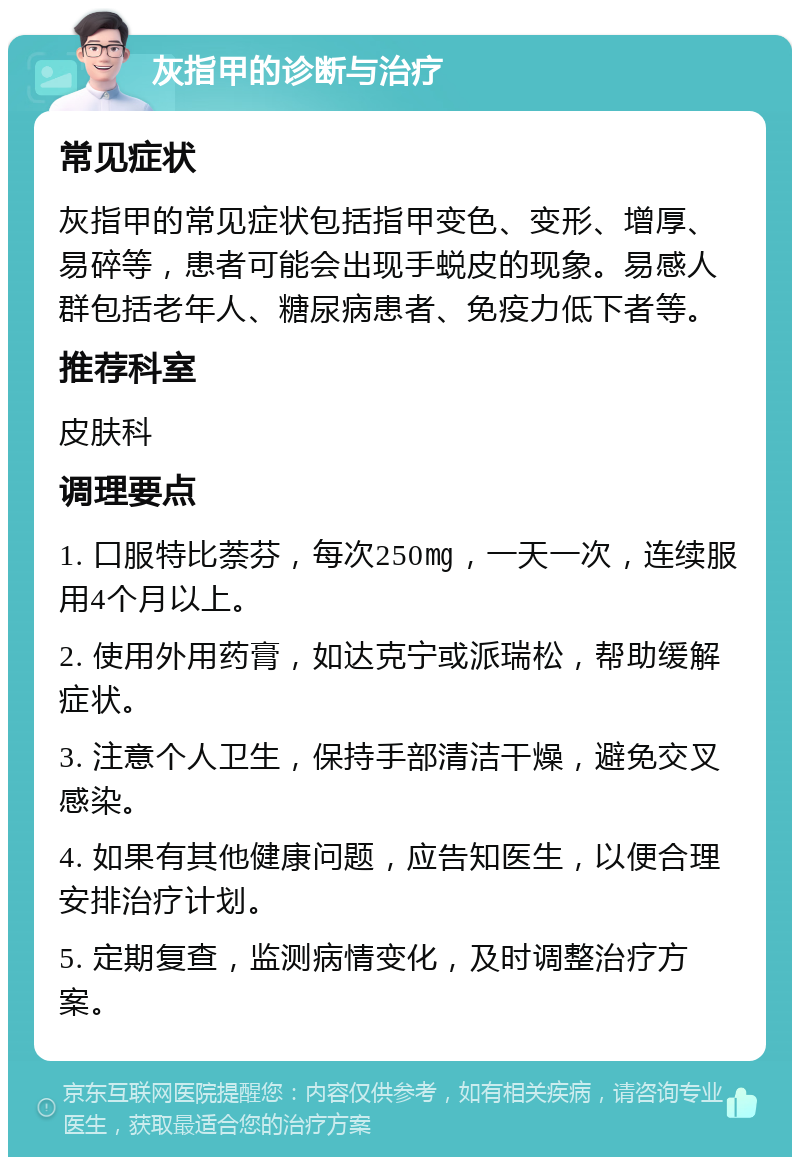 灰指甲的诊断与治疗 常见症状 灰指甲的常见症状包括指甲变色、变形、增厚、易碎等，患者可能会出现手蜕皮的现象。易感人群包括老年人、糖尿病患者、免疫力低下者等。 推荐科室 皮肤科 调理要点 1. 口服特比萘芬，每次250㎎，一天一次，连续服用4个月以上。 2. 使用外用药膏，如达克宁或派瑞松，帮助缓解症状。 3. 注意个人卫生，保持手部清洁干燥，避免交叉感染。 4. 如果有其他健康问题，应告知医生，以便合理安排治疗计划。 5. 定期复查，监测病情变化，及时调整治疗方案。