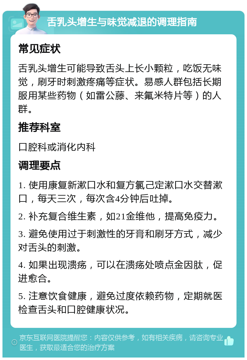 舌乳头增生与味觉减退的调理指南 常见症状 舌乳头增生可能导致舌头上长小颗粒，吃饭无味觉，刷牙时刺激疼痛等症状。易感人群包括长期服用某些药物（如雷公藤、来氟米特片等）的人群。 推荐科室 口腔科或消化内科 调理要点 1. 使用康复新漱口水和复方氯己定漱口水交替漱口，每天三次，每次含4分钟后吐掉。 2. 补充复合维生素，如21金维他，提高免疫力。 3. 避免使用过于刺激性的牙膏和刷牙方式，减少对舌头的刺激。 4. 如果出现溃疡，可以在溃疡处喷点金因肽，促进愈合。 5. 注意饮食健康，避免过度依赖药物，定期就医检查舌头和口腔健康状况。