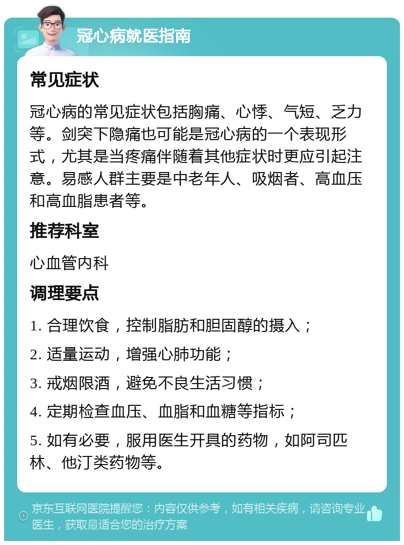 冠心病就医指南 常见症状 冠心病的常见症状包括胸痛、心悸、气短、乏力等。剑突下隐痛也可能是冠心病的一个表现形式，尤其是当疼痛伴随着其他症状时更应引起注意。易感人群主要是中老年人、吸烟者、高血压和高血脂患者等。 推荐科室 心血管内科 调理要点 1. 合理饮食，控制脂肪和胆固醇的摄入； 2. 适量运动，增强心肺功能； 3. 戒烟限酒，避免不良生活习惯； 4. 定期检查血压、血脂和血糖等指标； 5. 如有必要，服用医生开具的药物，如阿司匹林、他汀类药物等。