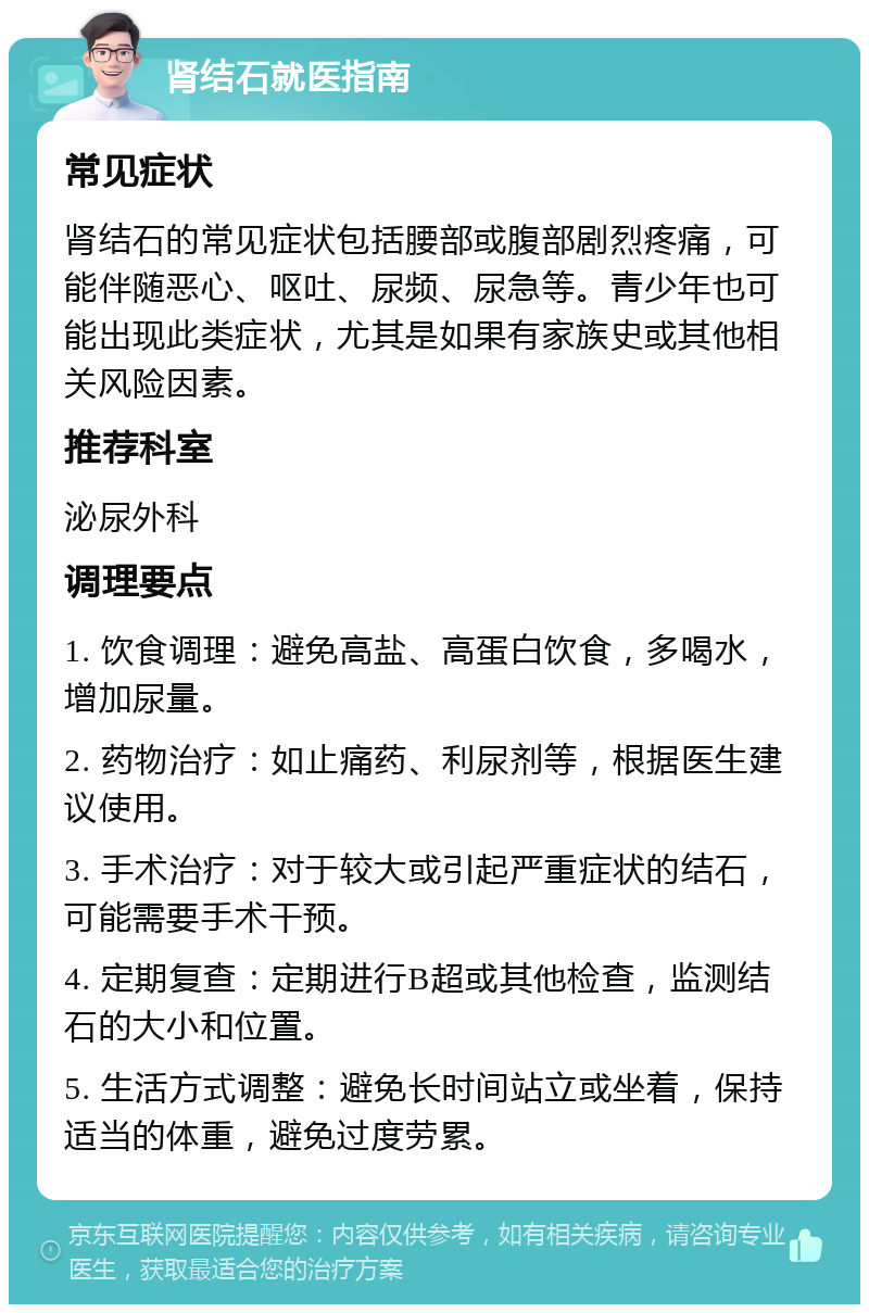 肾结石就医指南 常见症状 肾结石的常见症状包括腰部或腹部剧烈疼痛，可能伴随恶心、呕吐、尿频、尿急等。青少年也可能出现此类症状，尤其是如果有家族史或其他相关风险因素。 推荐科室 泌尿外科 调理要点 1. 饮食调理：避免高盐、高蛋白饮食，多喝水，增加尿量。 2. 药物治疗：如止痛药、利尿剂等，根据医生建议使用。 3. 手术治疗：对于较大或引起严重症状的结石，可能需要手术干预。 4. 定期复查：定期进行B超或其他检查，监测结石的大小和位置。 5. 生活方式调整：避免长时间站立或坐着，保持适当的体重，避免过度劳累。