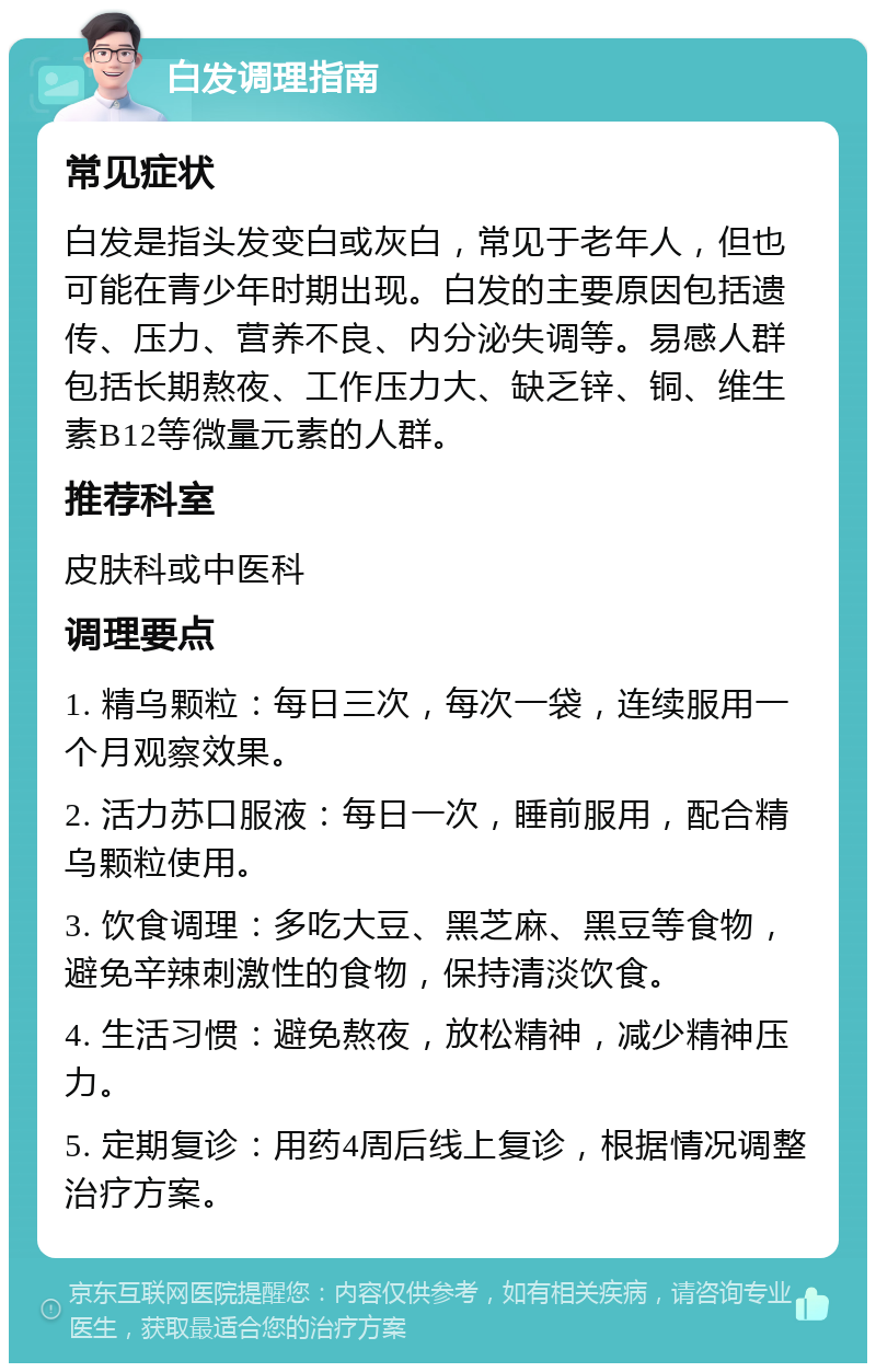 白发调理指南 常见症状 白发是指头发变白或灰白，常见于老年人，但也可能在青少年时期出现。白发的主要原因包括遗传、压力、营养不良、内分泌失调等。易感人群包括长期熬夜、工作压力大、缺乏锌、铜、维生素B12等微量元素的人群。 推荐科室 皮肤科或中医科 调理要点 1. 精乌颗粒：每日三次，每次一袋，连续服用一个月观察效果。 2. 活力苏口服液：每日一次，睡前服用，配合精乌颗粒使用。 3. 饮食调理：多吃大豆、黑芝麻、黑豆等食物，避免辛辣刺激性的食物，保持清淡饮食。 4. 生活习惯：避免熬夜，放松精神，减少精神压力。 5. 定期复诊：用药4周后线上复诊，根据情况调整治疗方案。