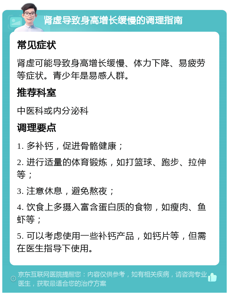 肾虚导致身高增长缓慢的调理指南 常见症状 肾虚可能导致身高增长缓慢、体力下降、易疲劳等症状。青少年是易感人群。 推荐科室 中医科或内分泌科 调理要点 1. 多补钙，促进骨骼健康； 2. 进行适量的体育锻炼，如打篮球、跑步、拉伸等； 3. 注意休息，避免熬夜； 4. 饮食上多摄入富含蛋白质的食物，如瘦肉、鱼虾等； 5. 可以考虑使用一些补钙产品，如钙片等，但需在医生指导下使用。