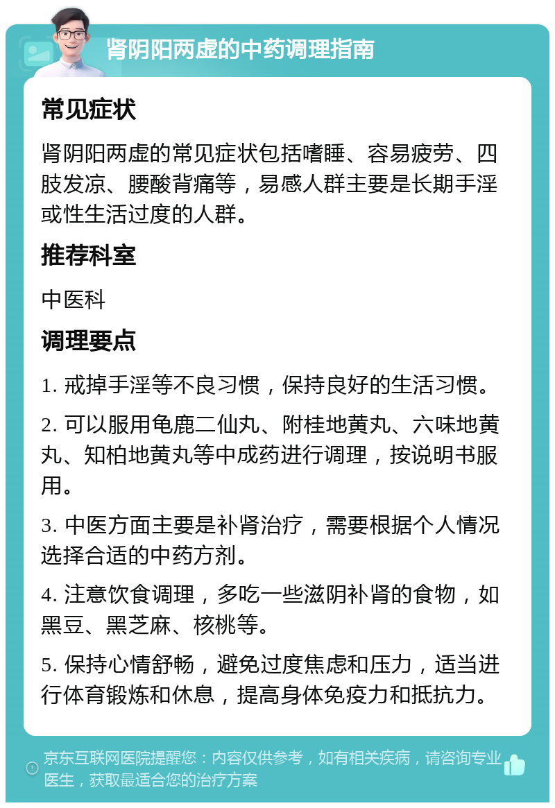 肾阴阳两虚的中药调理指南 常见症状 肾阴阳两虚的常见症状包括嗜睡、容易疲劳、四肢发凉、腰酸背痛等，易感人群主要是长期手淫或性生活过度的人群。 推荐科室 中医科 调理要点 1. 戒掉手淫等不良习惯，保持良好的生活习惯。 2. 可以服用龟鹿二仙丸、附桂地黄丸、六味地黄丸、知柏地黄丸等中成药进行调理，按说明书服用。 3. 中医方面主要是补肾治疗，需要根据个人情况选择合适的中药方剂。 4. 注意饮食调理，多吃一些滋阴补肾的食物，如黑豆、黑芝麻、核桃等。 5. 保持心情舒畅，避免过度焦虑和压力，适当进行体育锻炼和休息，提高身体免疫力和抵抗力。