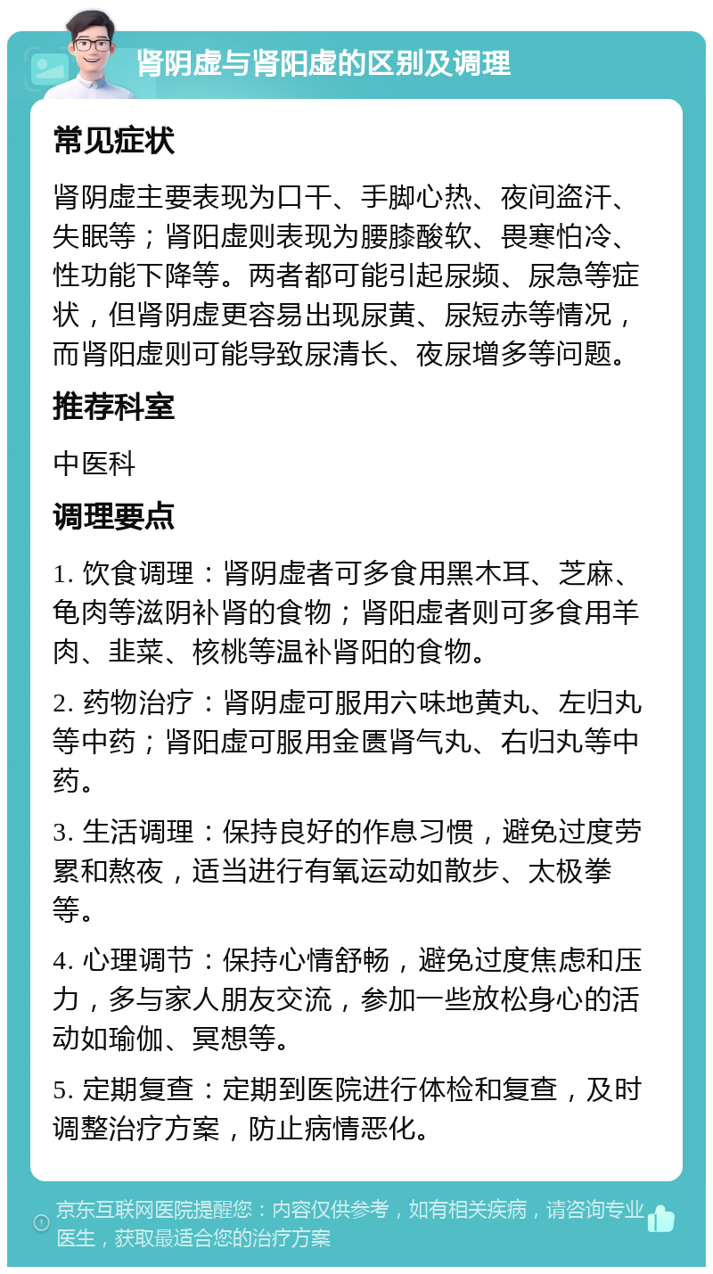 肾阴虚与肾阳虚的区别及调理 常见症状 肾阴虚主要表现为口干、手脚心热、夜间盗汗、失眠等；肾阳虚则表现为腰膝酸软、畏寒怕冷、性功能下降等。两者都可能引起尿频、尿急等症状，但肾阴虚更容易出现尿黄、尿短赤等情况，而肾阳虚则可能导致尿清长、夜尿增多等问题。 推荐科室 中医科 调理要点 1. 饮食调理：肾阴虚者可多食用黑木耳、芝麻、龟肉等滋阴补肾的食物；肾阳虚者则可多食用羊肉、韭菜、核桃等温补肾阳的食物。 2. 药物治疗：肾阴虚可服用六味地黄丸、左归丸等中药；肾阳虚可服用金匮肾气丸、右归丸等中药。 3. 生活调理：保持良好的作息习惯，避免过度劳累和熬夜，适当进行有氧运动如散步、太极拳等。 4. 心理调节：保持心情舒畅，避免过度焦虑和压力，多与家人朋友交流，参加一些放松身心的活动如瑜伽、冥想等。 5. 定期复查：定期到医院进行体检和复查，及时调整治疗方案，防止病情恶化。