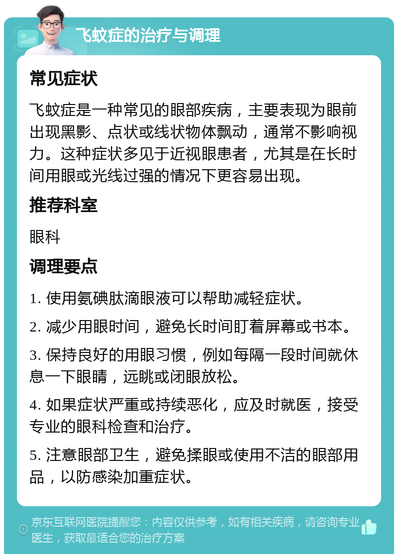 飞蚊症的治疗与调理 常见症状 飞蚊症是一种常见的眼部疾病，主要表现为眼前出现黑影、点状或线状物体飘动，通常不影响视力。这种症状多见于近视眼患者，尤其是在长时间用眼或光线过强的情况下更容易出现。 推荐科室 眼科 调理要点 1. 使用氨碘肽滴眼液可以帮助减轻症状。 2. 减少用眼时间，避免长时间盯着屏幕或书本。 3. 保持良好的用眼习惯，例如每隔一段时间就休息一下眼睛，远眺或闭眼放松。 4. 如果症状严重或持续恶化，应及时就医，接受专业的眼科检查和治疗。 5. 注意眼部卫生，避免揉眼或使用不洁的眼部用品，以防感染加重症状。