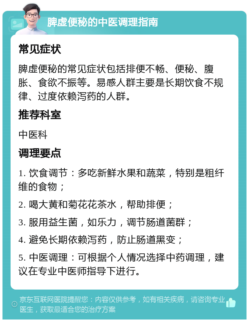 脾虚便秘的中医调理指南 常见症状 脾虚便秘的常见症状包括排便不畅、便秘、腹胀、食欲不振等。易感人群主要是长期饮食不规律、过度依赖泻药的人群。 推荐科室 中医科 调理要点 1. 饮食调节：多吃新鲜水果和蔬菜，特别是粗纤维的食物； 2. 喝大黄和菊花花茶水，帮助排便； 3. 服用益生菌，如乐力，调节肠道菌群； 4. 避免长期依赖泻药，防止肠道黑变； 5. 中医调理：可根据个人情况选择中药调理，建议在专业中医师指导下进行。