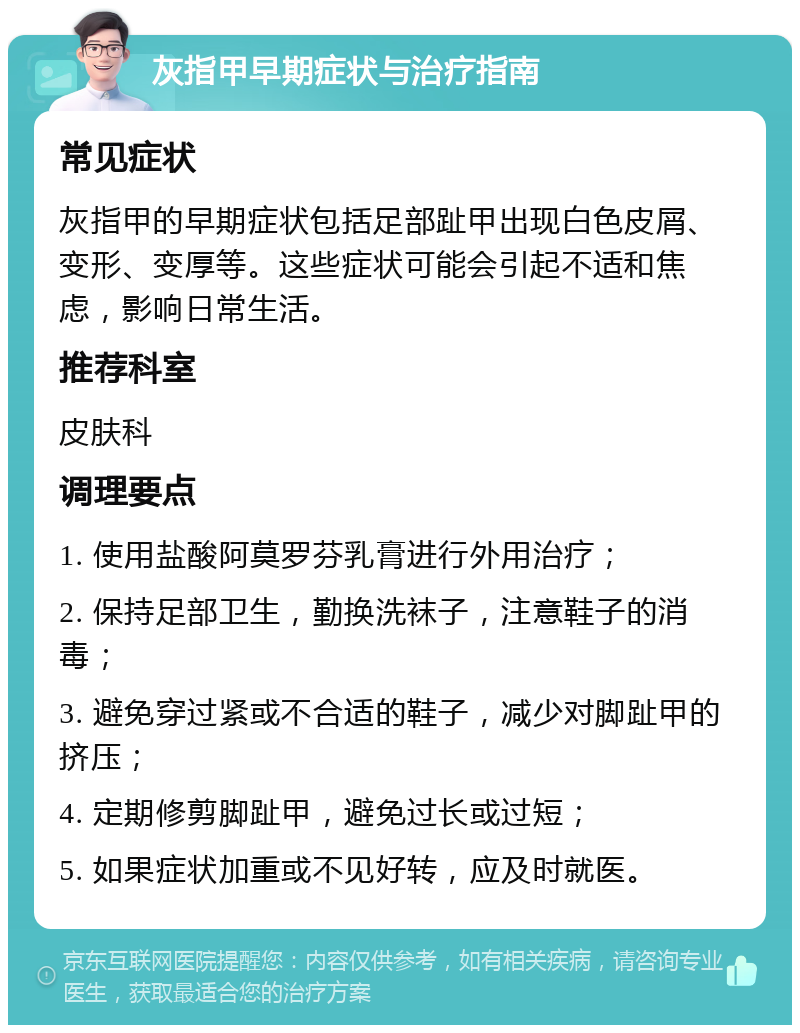 灰指甲早期症状与治疗指南 常见症状 灰指甲的早期症状包括足部趾甲出现白色皮屑、变形、变厚等。这些症状可能会引起不适和焦虑，影响日常生活。 推荐科室 皮肤科 调理要点 1. 使用盐酸阿莫罗芬乳膏进行外用治疗； 2. 保持足部卫生，勤换洗袜子，注意鞋子的消毒； 3. 避免穿过紧或不合适的鞋子，减少对脚趾甲的挤压； 4. 定期修剪脚趾甲，避免过长或过短； 5. 如果症状加重或不见好转，应及时就医。