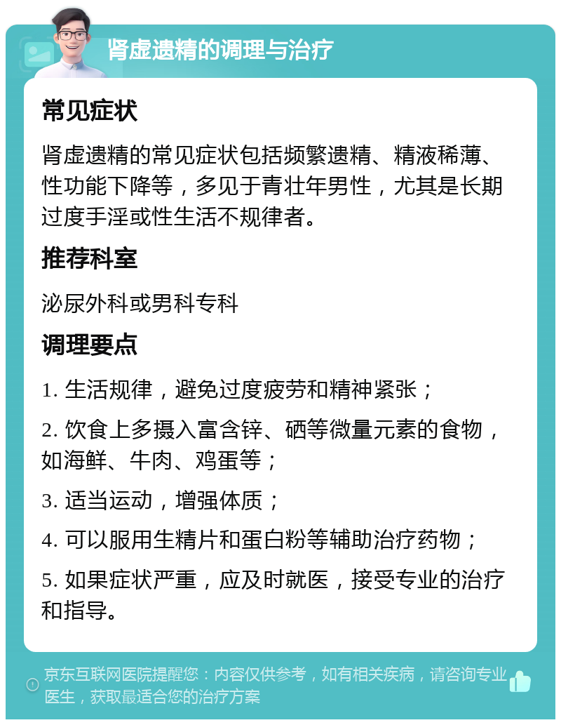 肾虚遗精的调理与治疗 常见症状 肾虚遗精的常见症状包括频繁遗精、精液稀薄、性功能下降等，多见于青壮年男性，尤其是长期过度手淫或性生活不规律者。 推荐科室 泌尿外科或男科专科 调理要点 1. 生活规律，避免过度疲劳和精神紧张； 2. 饮食上多摄入富含锌、硒等微量元素的食物，如海鲜、牛肉、鸡蛋等； 3. 适当运动，增强体质； 4. 可以服用生精片和蛋白粉等辅助治疗药物； 5. 如果症状严重，应及时就医，接受专业的治疗和指导。