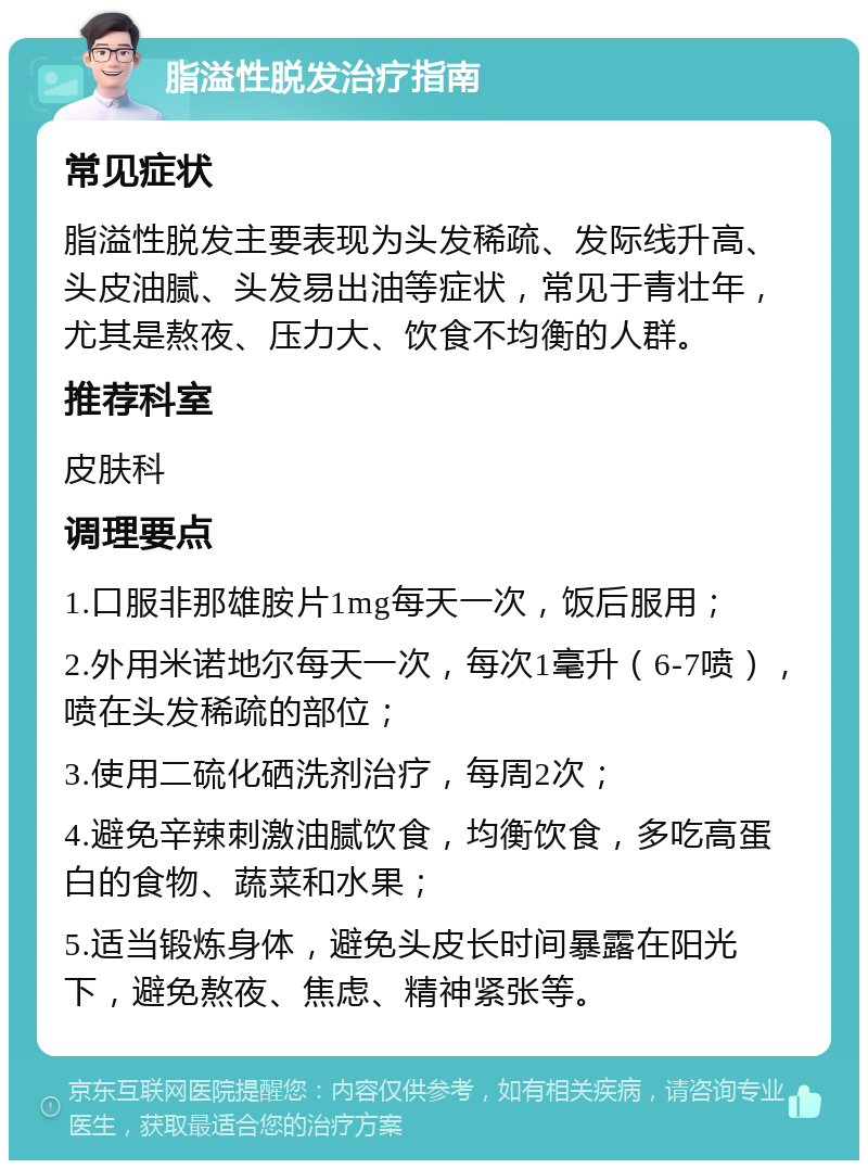 脂溢性脱发治疗指南 常见症状 脂溢性脱发主要表现为头发稀疏、发际线升高、头皮油腻、头发易出油等症状，常见于青壮年，尤其是熬夜、压力大、饮食不均衡的人群。 推荐科室 皮肤科 调理要点 1.口服非那雄胺片1mg每天一次，饭后服用； 2.外用米诺地尔每天一次，每次1毫升（6-7喷），喷在头发稀疏的部位； 3.使用二硫化硒洗剂治疗，每周2次； 4.避免辛辣刺激油腻饮食，均衡饮食，多吃高蛋白的食物、蔬菜和水果； 5.适当锻炼身体，避免头皮长时间暴露在阳光下，避免熬夜、焦虑、精神紧张等。