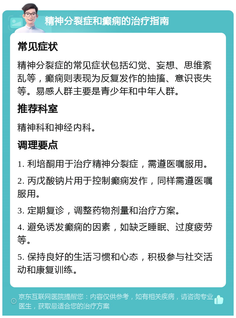 精神分裂症和癫痫的治疗指南 常见症状 精神分裂症的常见症状包括幻觉、妄想、思维紊乱等，癫痫则表现为反复发作的抽搐、意识丧失等。易感人群主要是青少年和中年人群。 推荐科室 精神科和神经内科。 调理要点 1. 利培酮用于治疗精神分裂症，需遵医嘱服用。 2. 丙戊酸钠片用于控制癫痫发作，同样需遵医嘱服用。 3. 定期复诊，调整药物剂量和治疗方案。 4. 避免诱发癫痫的因素，如缺乏睡眠、过度疲劳等。 5. 保持良好的生活习惯和心态，积极参与社交活动和康复训练。