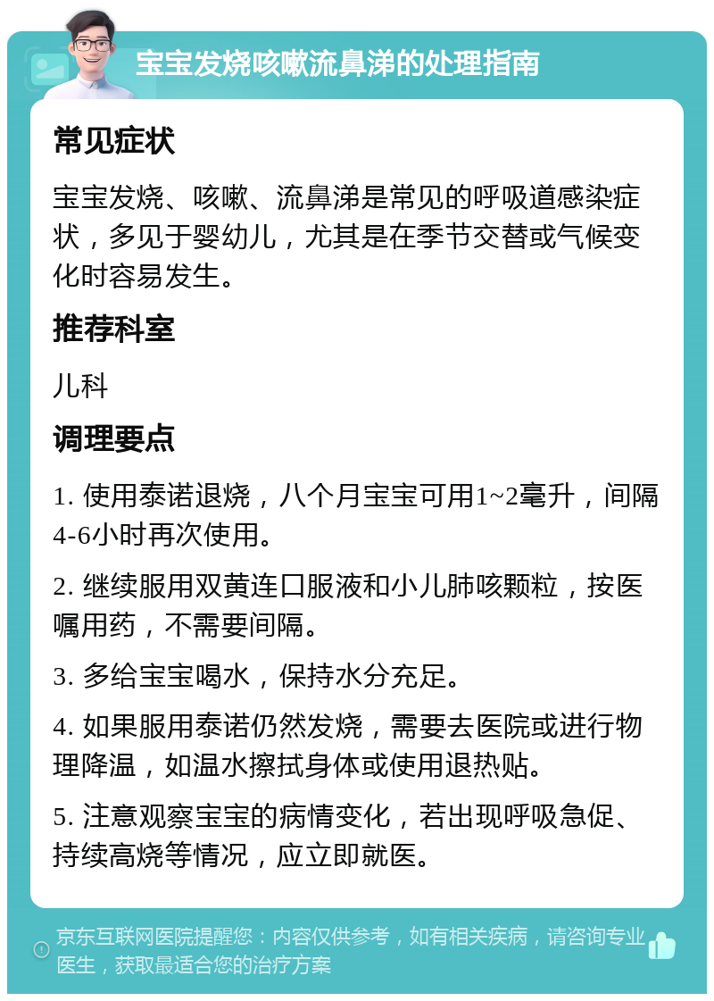 宝宝发烧咳嗽流鼻涕的处理指南 常见症状 宝宝发烧、咳嗽、流鼻涕是常见的呼吸道感染症状，多见于婴幼儿，尤其是在季节交替或气候变化时容易发生。 推荐科室 儿科 调理要点 1. 使用泰诺退烧，八个月宝宝可用1~2毫升，间隔4-6小时再次使用。 2. 继续服用双黄连口服液和小儿肺咳颗粒，按医嘱用药，不需要间隔。 3. 多给宝宝喝水，保持水分充足。 4. 如果服用泰诺仍然发烧，需要去医院或进行物理降温，如温水擦拭身体或使用退热贴。 5. 注意观察宝宝的病情变化，若出现呼吸急促、持续高烧等情况，应立即就医。