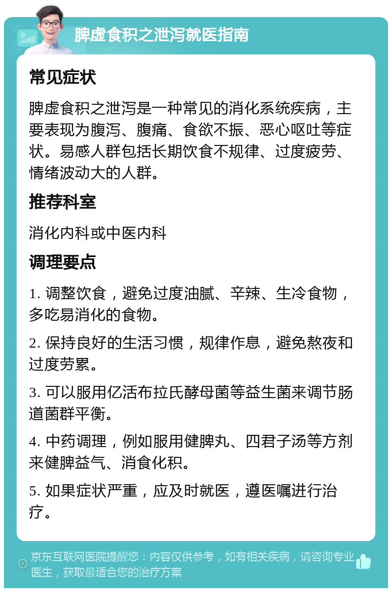 脾虚食积之泄泻就医指南 常见症状 脾虚食积之泄泻是一种常见的消化系统疾病，主要表现为腹泻、腹痛、食欲不振、恶心呕吐等症状。易感人群包括长期饮食不规律、过度疲劳、情绪波动大的人群。 推荐科室 消化内科或中医内科 调理要点 1. 调整饮食，避免过度油腻、辛辣、生冷食物，多吃易消化的食物。 2. 保持良好的生活习惯，规律作息，避免熬夜和过度劳累。 3. 可以服用亿活布拉氏酵母菌等益生菌来调节肠道菌群平衡。 4. 中药调理，例如服用健脾丸、四君子汤等方剂来健脾益气、消食化积。 5. 如果症状严重，应及时就医，遵医嘱进行治疗。