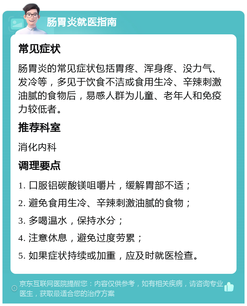 肠胃炎就医指南 常见症状 肠胃炎的常见症状包括胃疼、浑身疼、没力气、发冷等，多见于饮食不洁或食用生冷、辛辣刺激油腻的食物后，易感人群为儿童、老年人和免疫力较低者。 推荐科室 消化内科 调理要点 1. 口服铝碳酸镁咀嚼片，缓解胃部不适； 2. 避免食用生冷、辛辣刺激油腻的食物； 3. 多喝温水，保持水分； 4. 注意休息，避免过度劳累； 5. 如果症状持续或加重，应及时就医检查。