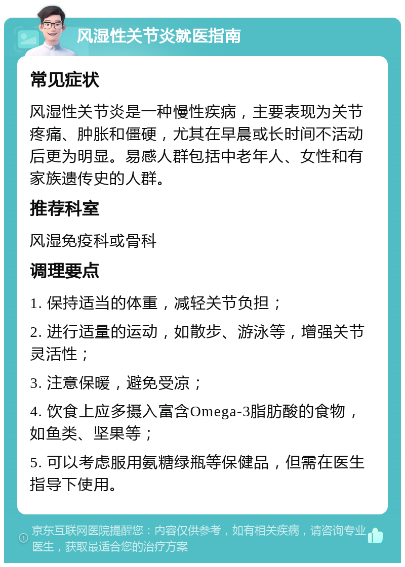 风湿性关节炎就医指南 常见症状 风湿性关节炎是一种慢性疾病，主要表现为关节疼痛、肿胀和僵硬，尤其在早晨或长时间不活动后更为明显。易感人群包括中老年人、女性和有家族遗传史的人群。 推荐科室 风湿免疫科或骨科 调理要点 1. 保持适当的体重，减轻关节负担； 2. 进行适量的运动，如散步、游泳等，增强关节灵活性； 3. 注意保暖，避免受凉； 4. 饮食上应多摄入富含Omega-3脂肪酸的食物，如鱼类、坚果等； 5. 可以考虑服用氨糖绿瓶等保健品，但需在医生指导下使用。