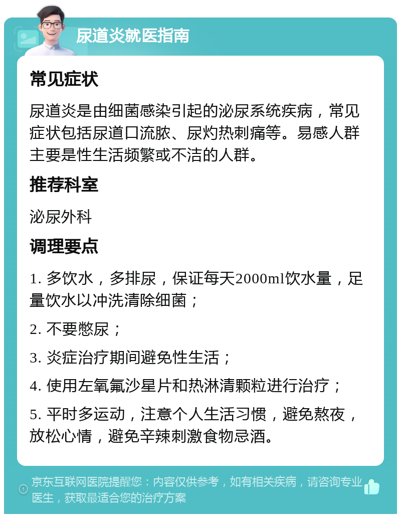 尿道炎就医指南 常见症状 尿道炎是由细菌感染引起的泌尿系统疾病，常见症状包括尿道口流脓、尿灼热刺痛等。易感人群主要是性生活频繁或不洁的人群。 推荐科室 泌尿外科 调理要点 1. 多饮水，多排尿，保证每天2000ml饮水量，足量饮水以冲洗清除细菌； 2. 不要憋尿； 3. 炎症治疗期间避免性生活； 4. 使用左氧氟沙星片和热淋清颗粒进行治疗； 5. 平时多运动，注意个人生活习惯，避免熬夜，放松心情，避免辛辣刺激食物忌酒。