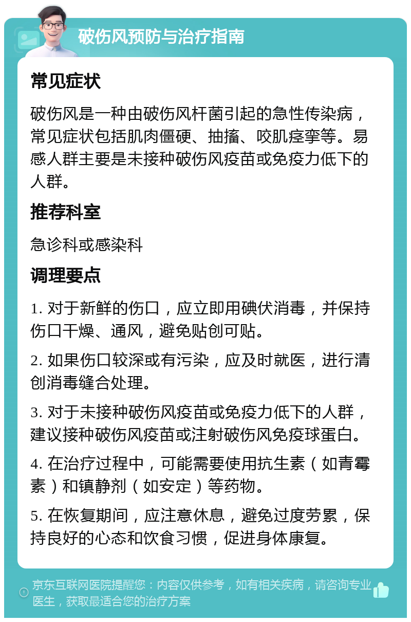 破伤风预防与治疗指南 常见症状 破伤风是一种由破伤风杆菌引起的急性传染病，常见症状包括肌肉僵硬、抽搐、咬肌痉挛等。易感人群主要是未接种破伤风疫苗或免疫力低下的人群。 推荐科室 急诊科或感染科 调理要点 1. 对于新鲜的伤口，应立即用碘伏消毒，并保持伤口干燥、通风，避免贴创可贴。 2. 如果伤口较深或有污染，应及时就医，进行清创消毒缝合处理。 3. 对于未接种破伤风疫苗或免疫力低下的人群，建议接种破伤风疫苗或注射破伤风免疫球蛋白。 4. 在治疗过程中，可能需要使用抗生素（如青霉素）和镇静剂（如安定）等药物。 5. 在恢复期间，应注意休息，避免过度劳累，保持良好的心态和饮食习惯，促进身体康复。