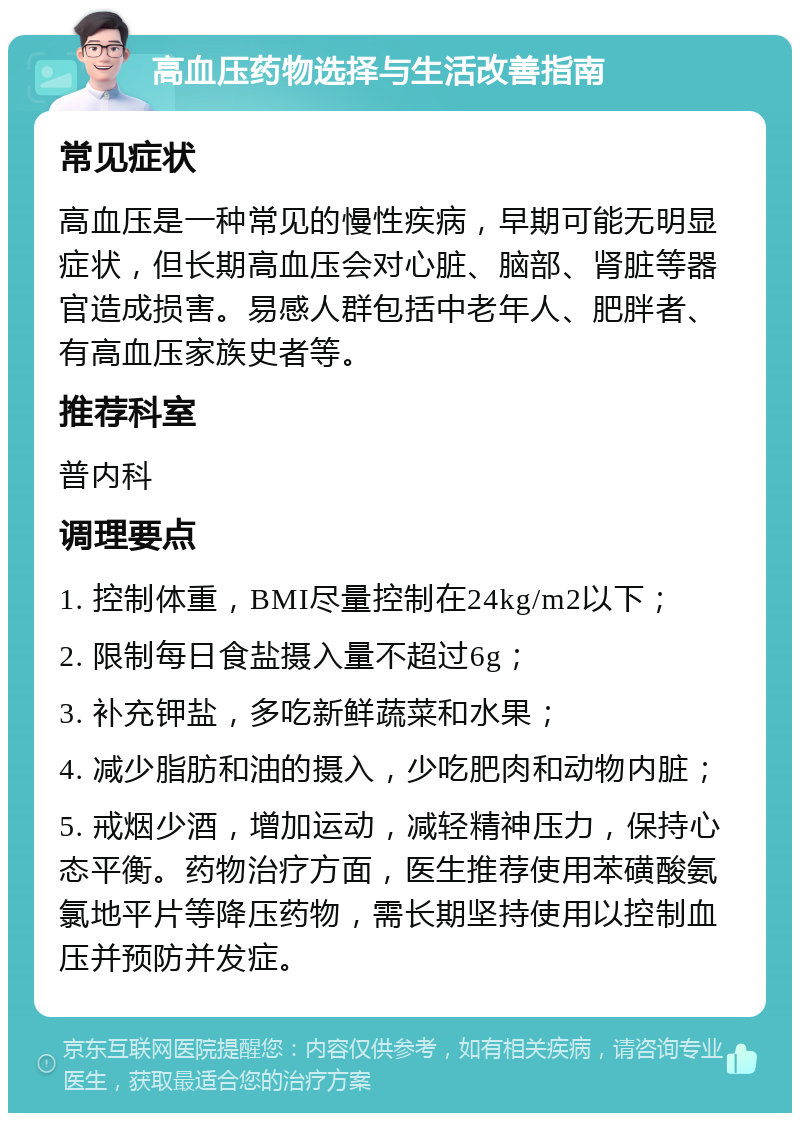 高血压药物选择与生活改善指南 常见症状 高血压是一种常见的慢性疾病，早期可能无明显症状，但长期高血压会对心脏、脑部、肾脏等器官造成损害。易感人群包括中老年人、肥胖者、有高血压家族史者等。 推荐科室 普内科 调理要点 1. 控制体重，BMI尽量控制在24kg/m2以下； 2. 限制每日食盐摄入量不超过6g； 3. 补充钾盐，多吃新鲜蔬菜和水果； 4. 减少脂肪和油的摄入，少吃肥肉和动物内脏； 5. 戒烟少酒，增加运动，减轻精神压力，保持心态平衡。药物治疗方面，医生推荐使用苯磺酸氨氯地平片等降压药物，需长期坚持使用以控制血压并预防并发症。