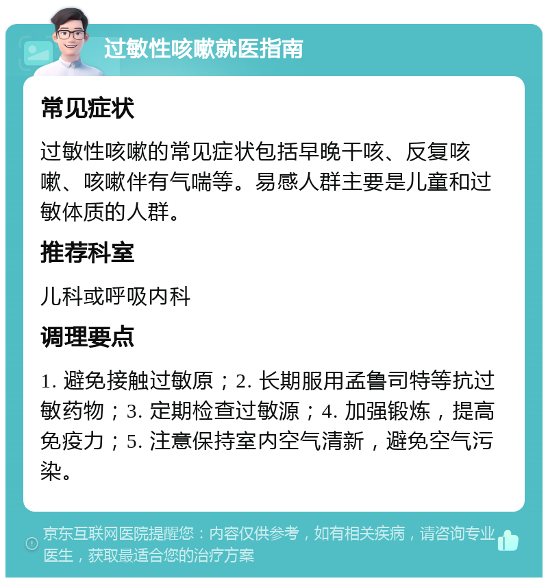 过敏性咳嗽就医指南 常见症状 过敏性咳嗽的常见症状包括早晚干咳、反复咳嗽、咳嗽伴有气喘等。易感人群主要是儿童和过敏体质的人群。 推荐科室 儿科或呼吸内科 调理要点 1. 避免接触过敏原；2. 长期服用孟鲁司特等抗过敏药物；3. 定期检查过敏源；4. 加强锻炼，提高免疫力；5. 注意保持室内空气清新，避免空气污染。