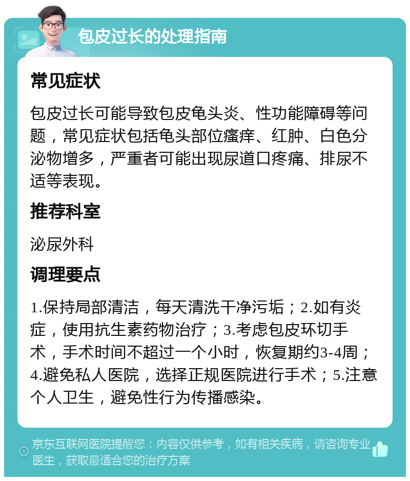 包皮过长的处理指南 常见症状 包皮过长可能导致包皮龟头炎、性功能障碍等问题，常见症状包括龟头部位瘙痒、红肿、白色分泌物增多，严重者可能出现尿道口疼痛、排尿不适等表现。 推荐科室 泌尿外科 调理要点 1.保持局部清洁，每天清洗干净污垢；2.如有炎症，使用抗生素药物治疗；3.考虑包皮环切手术，手术时间不超过一个小时，恢复期约3-4周；4.避免私人医院，选择正规医院进行手术；5.注意个人卫生，避免性行为传播感染。