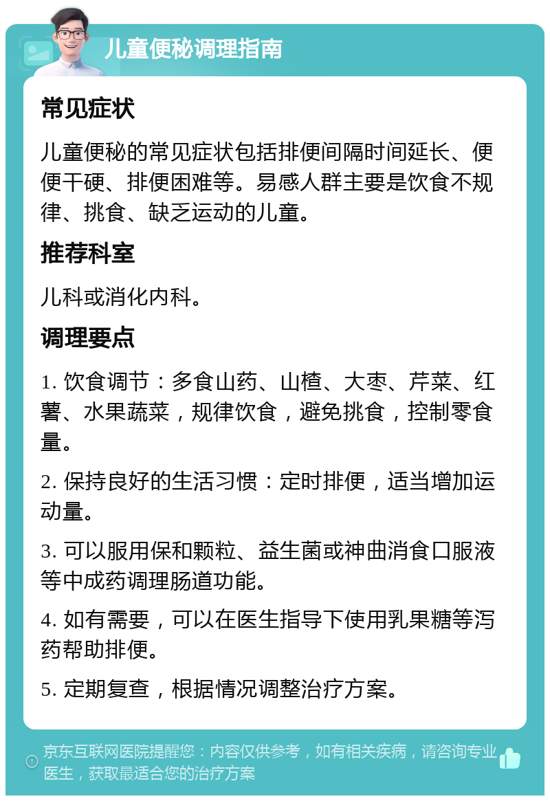 儿童便秘调理指南 常见症状 儿童便秘的常见症状包括排便间隔时间延长、便便干硬、排便困难等。易感人群主要是饮食不规律、挑食、缺乏运动的儿童。 推荐科室 儿科或消化内科。 调理要点 1. 饮食调节：多食山药、山楂、大枣、芹菜、红薯、水果蔬菜，规律饮食，避免挑食，控制零食量。 2. 保持良好的生活习惯：定时排便，适当增加运动量。 3. 可以服用保和颗粒、益生菌或神曲消食口服液等中成药调理肠道功能。 4. 如有需要，可以在医生指导下使用乳果糖等泻药帮助排便。 5. 定期复查，根据情况调整治疗方案。