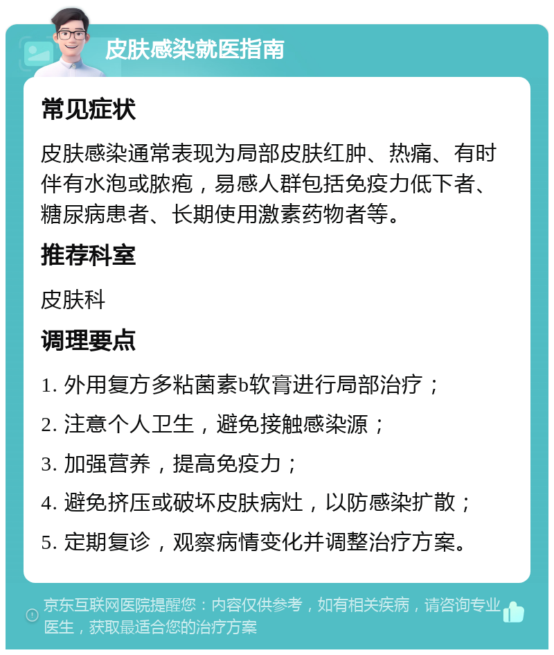 皮肤感染就医指南 常见症状 皮肤感染通常表现为局部皮肤红肿、热痛、有时伴有水泡或脓疱，易感人群包括免疫力低下者、糖尿病患者、长期使用激素药物者等。 推荐科室 皮肤科 调理要点 1. 外用复方多粘菌素b软膏进行局部治疗； 2. 注意个人卫生，避免接触感染源； 3. 加强营养，提高免疫力； 4. 避免挤压或破坏皮肤病灶，以防感染扩散； 5. 定期复诊，观察病情变化并调整治疗方案。