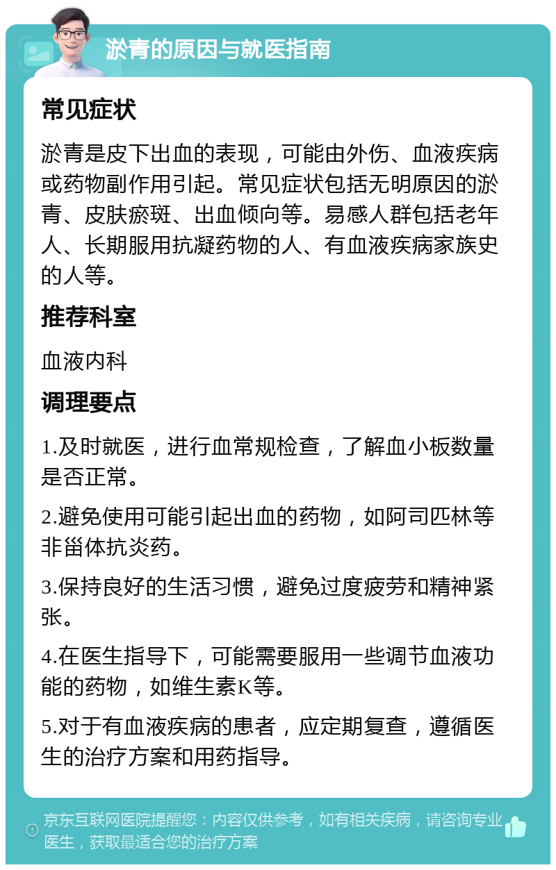 淤青的原因与就医指南 常见症状 淤青是皮下出血的表现，可能由外伤、血液疾病或药物副作用引起。常见症状包括无明原因的淤青、皮肤瘀斑、出血倾向等。易感人群包括老年人、长期服用抗凝药物的人、有血液疾病家族史的人等。 推荐科室 血液内科 调理要点 1.及时就医，进行血常规检查，了解血小板数量是否正常。 2.避免使用可能引起出血的药物，如阿司匹林等非甾体抗炎药。 3.保持良好的生活习惯，避免过度疲劳和精神紧张。 4.在医生指导下，可能需要服用一些调节血液功能的药物，如维生素K等。 5.对于有血液疾病的患者，应定期复查，遵循医生的治疗方案和用药指导。