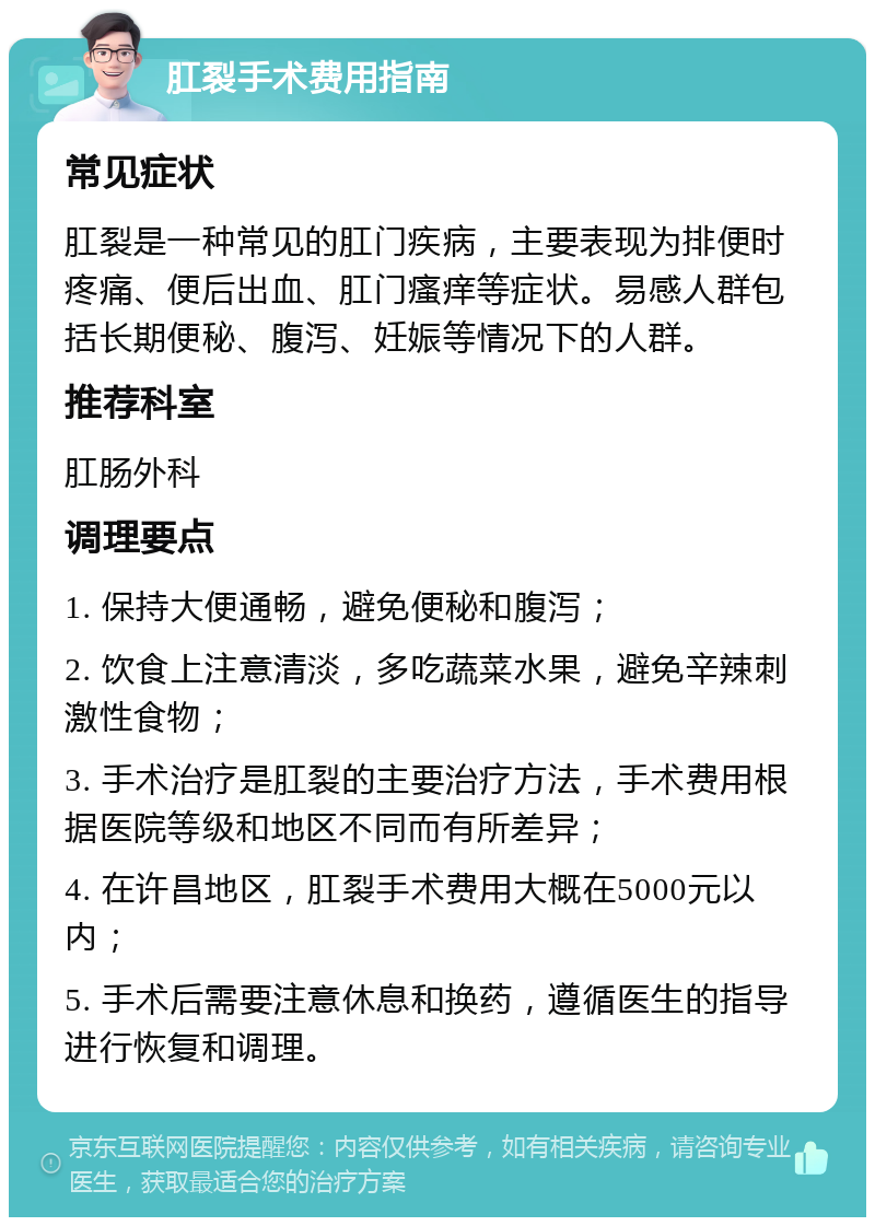 肛裂手术费用指南 常见症状 肛裂是一种常见的肛门疾病，主要表现为排便时疼痛、便后出血、肛门瘙痒等症状。易感人群包括长期便秘、腹泻、妊娠等情况下的人群。 推荐科室 肛肠外科 调理要点 1. 保持大便通畅，避免便秘和腹泻； 2. 饮食上注意清淡，多吃蔬菜水果，避免辛辣刺激性食物； 3. 手术治疗是肛裂的主要治疗方法，手术费用根据医院等级和地区不同而有所差异； 4. 在许昌地区，肛裂手术费用大概在5000元以内； 5. 手术后需要注意休息和换药，遵循医生的指导进行恢复和调理。