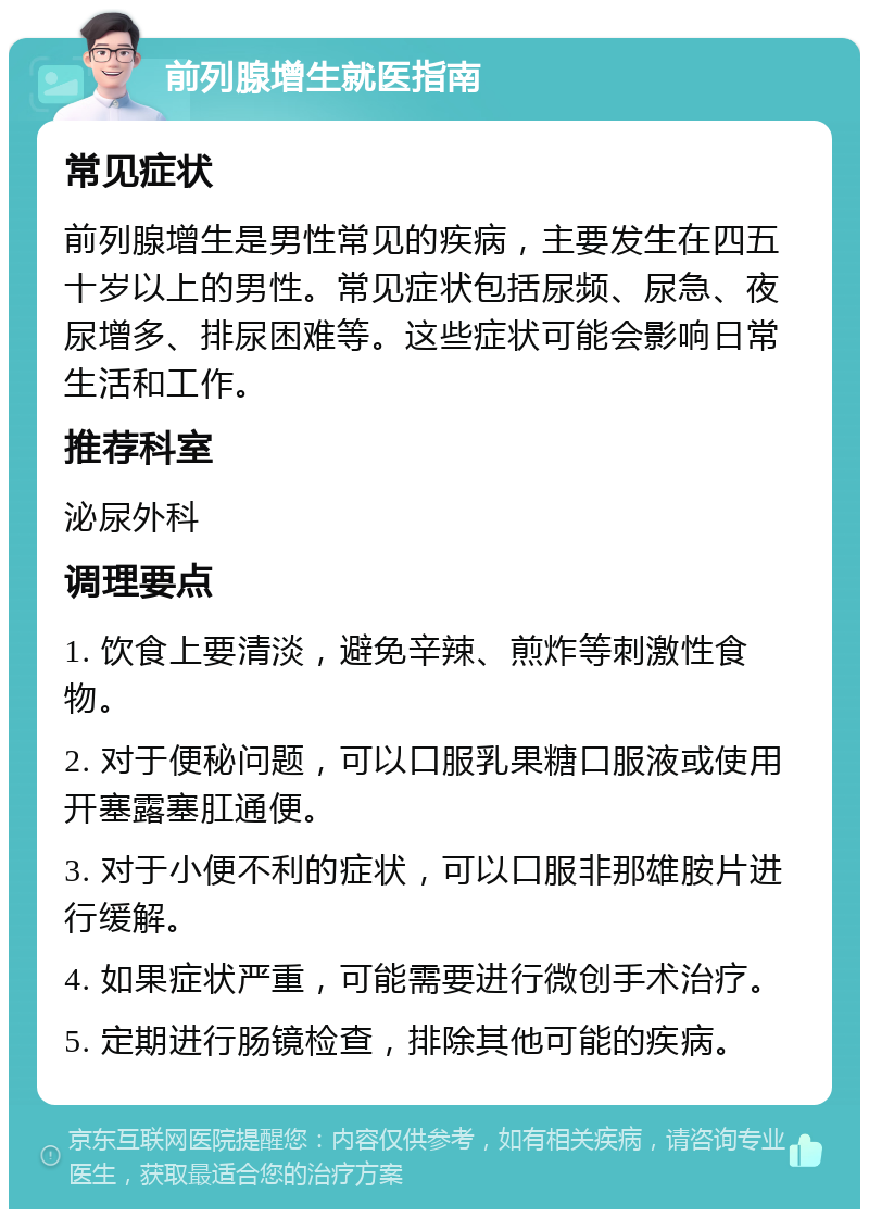 前列腺增生就医指南 常见症状 前列腺增生是男性常见的疾病，主要发生在四五十岁以上的男性。常见症状包括尿频、尿急、夜尿增多、排尿困难等。这些症状可能会影响日常生活和工作。 推荐科室 泌尿外科 调理要点 1. 饮食上要清淡，避免辛辣、煎炸等刺激性食物。 2. 对于便秘问题，可以口服乳果糖口服液或使用开塞露塞肛通便。 3. 对于小便不利的症状，可以口服非那雄胺片进行缓解。 4. 如果症状严重，可能需要进行微创手术治疗。 5. 定期进行肠镜检查，排除其他可能的疾病。