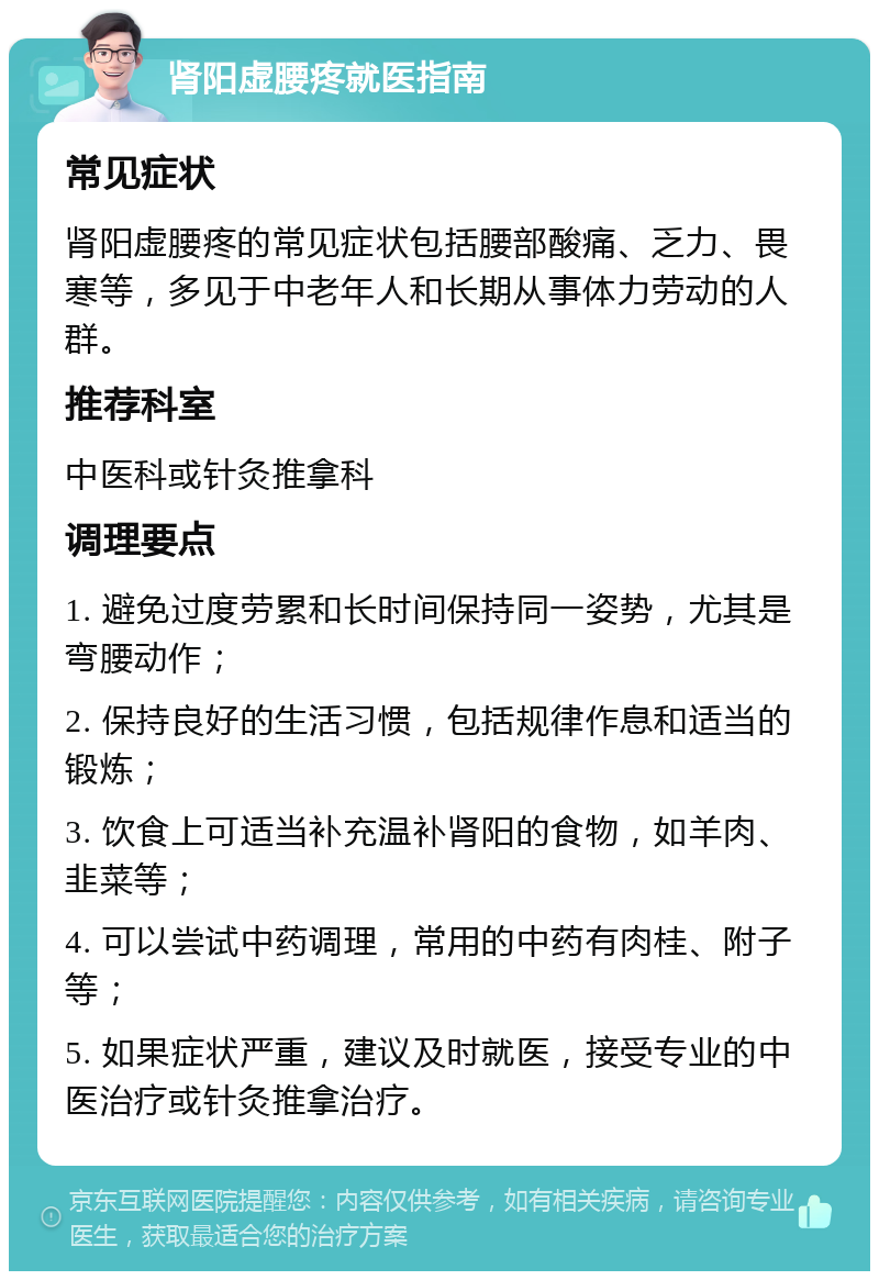 肾阳虚腰疼就医指南 常见症状 肾阳虚腰疼的常见症状包括腰部酸痛、乏力、畏寒等，多见于中老年人和长期从事体力劳动的人群。 推荐科室 中医科或针灸推拿科 调理要点 1. 避免过度劳累和长时间保持同一姿势，尤其是弯腰动作； 2. 保持良好的生活习惯，包括规律作息和适当的锻炼； 3. 饮食上可适当补充温补肾阳的食物，如羊肉、韭菜等； 4. 可以尝试中药调理，常用的中药有肉桂、附子等； 5. 如果症状严重，建议及时就医，接受专业的中医治疗或针灸推拿治疗。