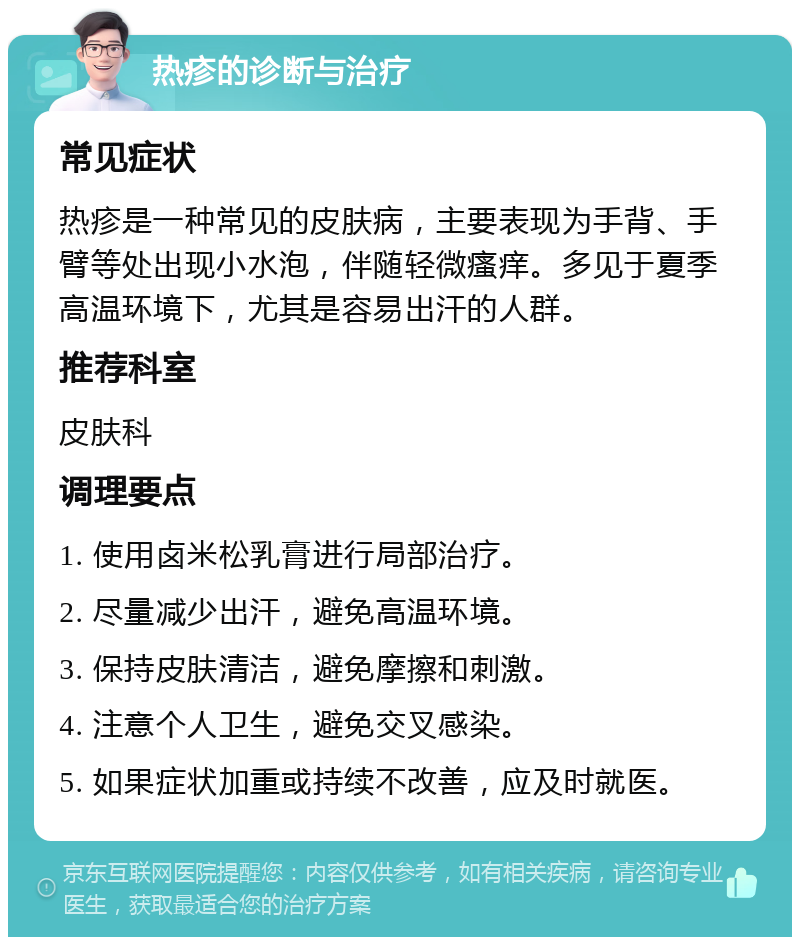 热疹的诊断与治疗 常见症状 热疹是一种常见的皮肤病，主要表现为手背、手臂等处出现小水泡，伴随轻微瘙痒。多见于夏季高温环境下，尤其是容易出汗的人群。 推荐科室 皮肤科 调理要点 1. 使用卤米松乳膏进行局部治疗。 2. 尽量减少出汗，避免高温环境。 3. 保持皮肤清洁，避免摩擦和刺激。 4. 注意个人卫生，避免交叉感染。 5. 如果症状加重或持续不改善，应及时就医。