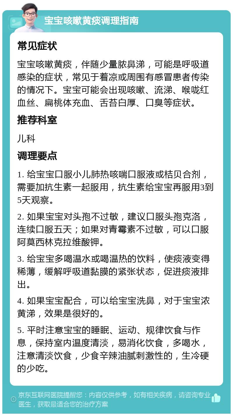 宝宝咳嗽黄痰调理指南 常见症状 宝宝咳嗽黄痰，伴随少量脓鼻涕，可能是呼吸道感染的症状，常见于着凉或周围有感冒患者传染的情况下。宝宝可能会出现咳嗽、流涕、喉咙红血丝、扁桃体充血、舌苔白厚、口臭等症状。 推荐科室 儿科 调理要点 1. 给宝宝口服小儿肺热咳喘口服液或桔贝合剂，需要加抗生素一起服用，抗生素给宝宝再服用3到5天观察。 2. 如果宝宝对头孢不过敏，建议口服头孢克洛，连续口服五天；如果对青霉素不过敏，可以口服阿莫西林克拉维酸钾。 3. 给宝宝多喝温水或喝温热的饮料，使痰液变得稀薄，缓解呼吸道黏膜的紧张状态，促进痰液排出。 4. 如果宝宝配合，可以给宝宝洗鼻，对于宝宝浓黄涕，效果是很好的。 5. 平时注意宝宝的睡眠、运动、规律饮食与作息，保持室内温度清淡，易消化饮食，多喝水，注意清淡饮食，少食辛辣油腻刺激性的，生冷硬的少吃。