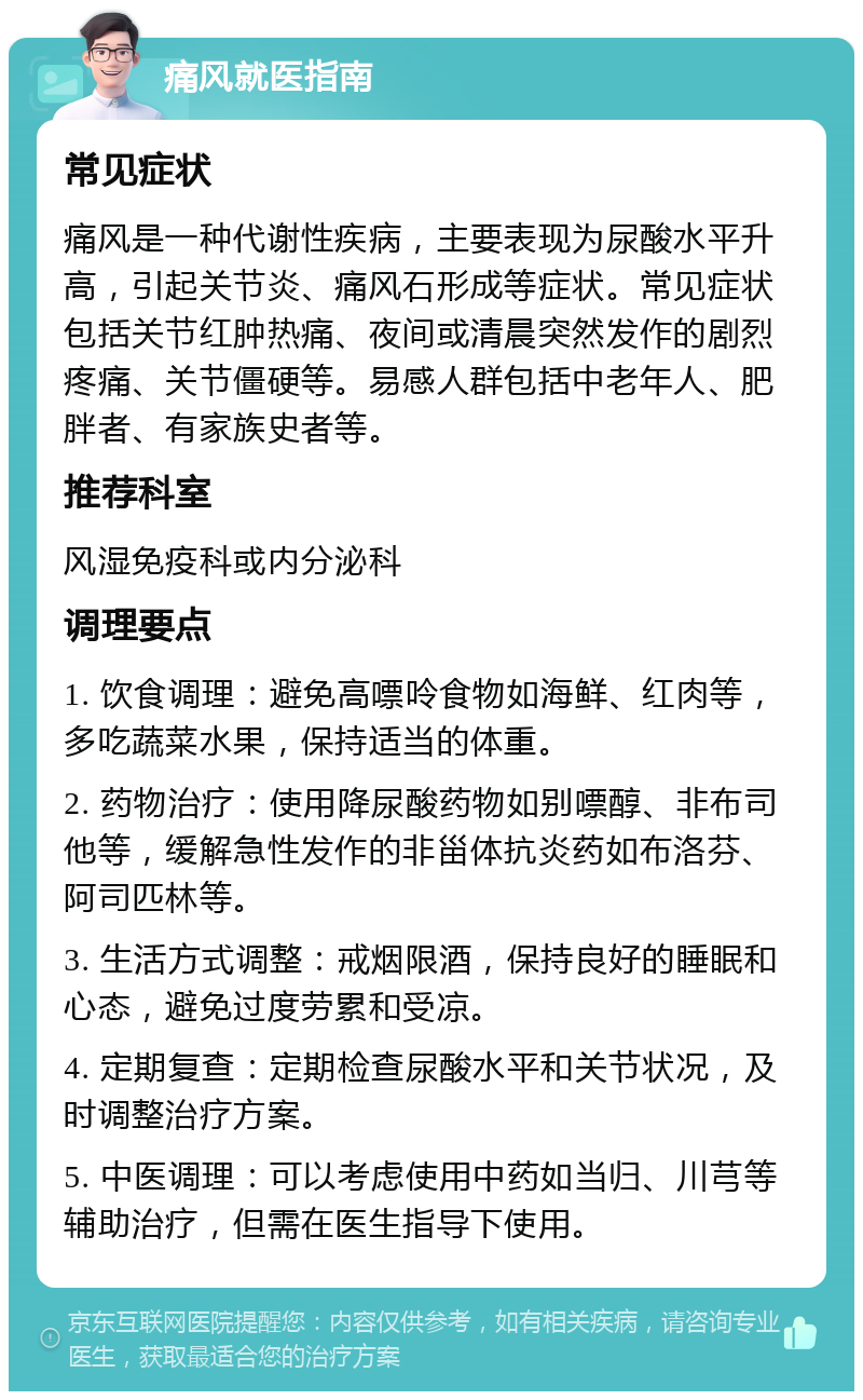 痛风就医指南 常见症状 痛风是一种代谢性疾病，主要表现为尿酸水平升高，引起关节炎、痛风石形成等症状。常见症状包括关节红肿热痛、夜间或清晨突然发作的剧烈疼痛、关节僵硬等。易感人群包括中老年人、肥胖者、有家族史者等。 推荐科室 风湿免疫科或内分泌科 调理要点 1. 饮食调理：避免高嘌呤食物如海鲜、红肉等，多吃蔬菜水果，保持适当的体重。 2. 药物治疗：使用降尿酸药物如别嘌醇、非布司他等，缓解急性发作的非甾体抗炎药如布洛芬、阿司匹林等。 3. 生活方式调整：戒烟限酒，保持良好的睡眠和心态，避免过度劳累和受凉。 4. 定期复查：定期检查尿酸水平和关节状况，及时调整治疗方案。 5. 中医调理：可以考虑使用中药如当归、川芎等辅助治疗，但需在医生指导下使用。