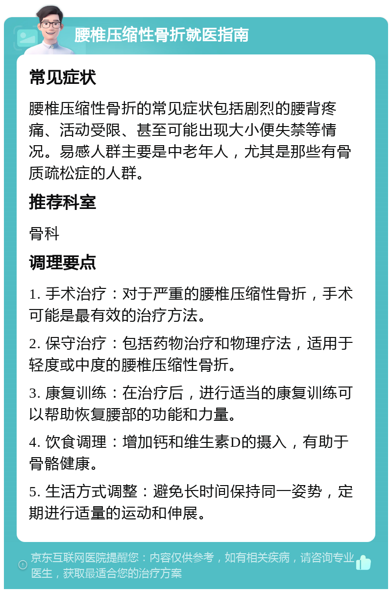 腰椎压缩性骨折就医指南 常见症状 腰椎压缩性骨折的常见症状包括剧烈的腰背疼痛、活动受限、甚至可能出现大小便失禁等情况。易感人群主要是中老年人，尤其是那些有骨质疏松症的人群。 推荐科室 骨科 调理要点 1. 手术治疗：对于严重的腰椎压缩性骨折，手术可能是最有效的治疗方法。 2. 保守治疗：包括药物治疗和物理疗法，适用于轻度或中度的腰椎压缩性骨折。 3. 康复训练：在治疗后，进行适当的康复训练可以帮助恢复腰部的功能和力量。 4. 饮食调理：增加钙和维生素D的摄入，有助于骨骼健康。 5. 生活方式调整：避免长时间保持同一姿势，定期进行适量的运动和伸展。