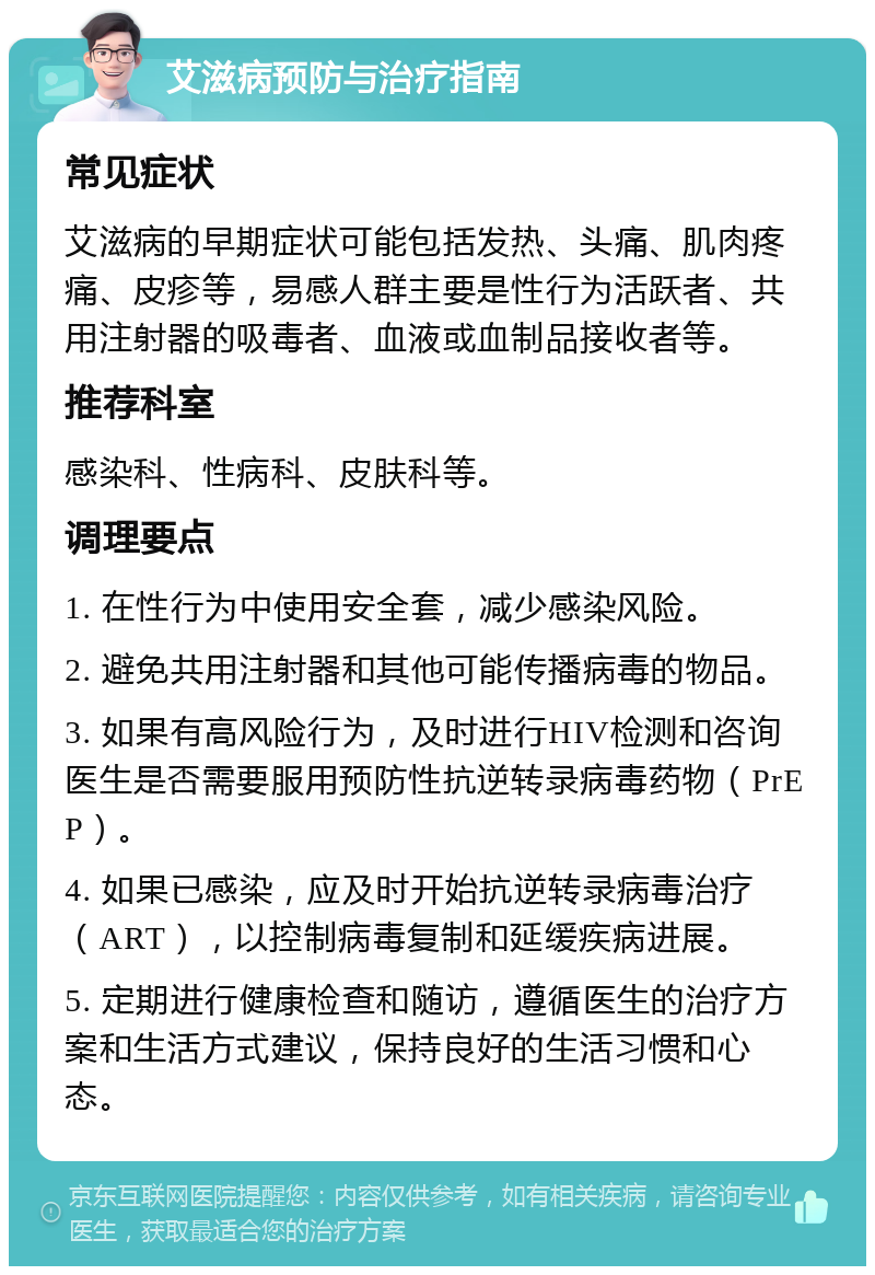 艾滋病预防与治疗指南 常见症状 艾滋病的早期症状可能包括发热、头痛、肌肉疼痛、皮疹等，易感人群主要是性行为活跃者、共用注射器的吸毒者、血液或血制品接收者等。 推荐科室 感染科、性病科、皮肤科等。 调理要点 1. 在性行为中使用安全套，减少感染风险。 2. 避免共用注射器和其他可能传播病毒的物品。 3. 如果有高风险行为，及时进行HIV检测和咨询医生是否需要服用预防性抗逆转录病毒药物（PrEP）。 4. 如果已感染，应及时开始抗逆转录病毒治疗（ART），以控制病毒复制和延缓疾病进展。 5. 定期进行健康检查和随访，遵循医生的治疗方案和生活方式建议，保持良好的生活习惯和心态。